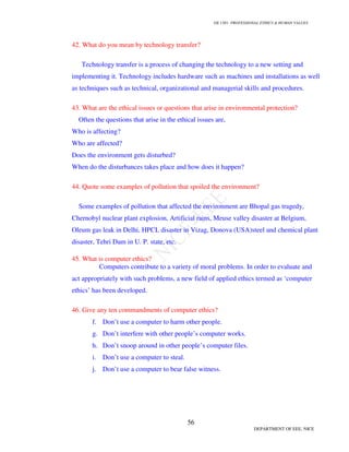 GE 1301- PROFESSIONAL ETHICS  HUMAN VALUES
53
DEPARTMENT OF EEE, NICE
29. Differentiate eyewitness and expert witness?
30. What is the need for Honesty?
Honesty is necessary to avoid deceiving and to be frank in giving all the relevant facts.
It is also necessary to be truthful in interpreting the facts. Honesty in technical data is
essential to be honest in engineer’s role and for the values guiding his studies.
31. What is meant by Competence?
Competence means being well trained and having proper experience in the relevant
field and also having the required additional skills planning and policy making.
32. What does Diligence mean?
Diligence means carrying out the given job carefully and in a prompt way.
33. Define Loyalty?
Loyalty refers to serving the interests of the clients. It includes avoiding conflicts of
interests maintaining confidentiality and expressing concern for the interest of the clients.
34. What is the basic ethical and moral responsibility of a manager-engineer?
Ethical responsibility:
The basic ethical responsibilities of managers are to produce a good product or
valuable service, only after taking into consideration maintaining respect for human
beings, which includes customers, employees and the general public.
Moral responsibility:
As managers, engineer’s moral responsibility is to produce safe and useful products
that are also profitable.
Eye Witnesses Expert Witnesses
Eyewitnesses give evidences in the court
about what they have seen actually.
Expert witnesses are allowed larger
freedom in giving evidence on facts in
there areas of expertise on explaining
facts in commenting on the views of the
expert witnesses of the opposite side and
also in reporting on the professional
standards
 