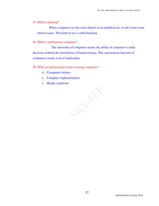 GE 1301- PROFESSIONAL ETHICS  HUMAN VALUES
54
DEPARTMENT OF EEE, NICE
35. .What is the different ways to create an ethical climate?
The following are the ways to create an ethical climate:
• Ethical values must be accepted and appreciated by the managers and employees with its
full complicated features.
• The sincere use of ethical language has to be recognized as a justifiable part of the
company.
• The management has to create a strong confidence among the employees that the
management is more serious about ethics by establishing moral tone in words, in policies
and also by personal example.
• The management has to establish some procedures for resolving conflicts.
36. What are the important forms of conflicts that may arise for an engineering project
manager?
The important forms of conflicts that may arise for an engineering project manager
are,
 Conflicts based on schedules.
 Conflicts which arises in evolving the importance of projects and the department.
 Conflicts based on availability of personal for a project.
 Conflicts over technical matters.
 Conflicts which arises due to administrative procedure.
 Conflicts of personality.
 Conflicts over cost or expenditure.
37. What are the principles for conflict resolution?
The following are the principles for conflict resolution:
 People must be separated from the problem
 Focus must be only on interest and not on positions
 Various options must be generated
 An evolution criteria should be established
 