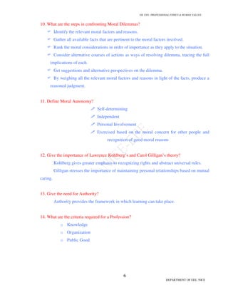 GE 1301- PROFESSIONAL ETHICS  HUMAN VALUES
6
DEPARTMENT OF EEE, NICE
10. What are the steps in confronting Moral Dilemmas?
 Identify the relevant moral factors and reasons.
 Gather all available facts that are pertinent to the moral factors involved.
 Rank the moral considerations in order of importance as they apply to the situation.
 Consider alternative courses of actions as ways of resolving dilemma, tracing the full
implications of each.
 Get suggestions and alternative perspectives on the dilemma.
 By weighing all the relevant moral factors and reasons in light of the facts, produce a
reasoned judgment.
11. Define Moral Autonomy?
 Self-determining
 Independent
 Personal Involvement
 Exercised based on the moral concern for other people and
recognition of good moral reasons
12. Give the importance of Lawrence Kohlberg’s and Carol Gilligan’s theory?
Kohlberg gives greater emphasis to recognizing rights and abstract universal rules.
Gilligan stresses the importance of maintaining personal relationships based on mutual
caring.
13. Give the need for Authority?
Authority provides the framework in which learning can take place.
14. What are the criteria required for a Profession?
o Knowledge
o Organization
o Public Good
 