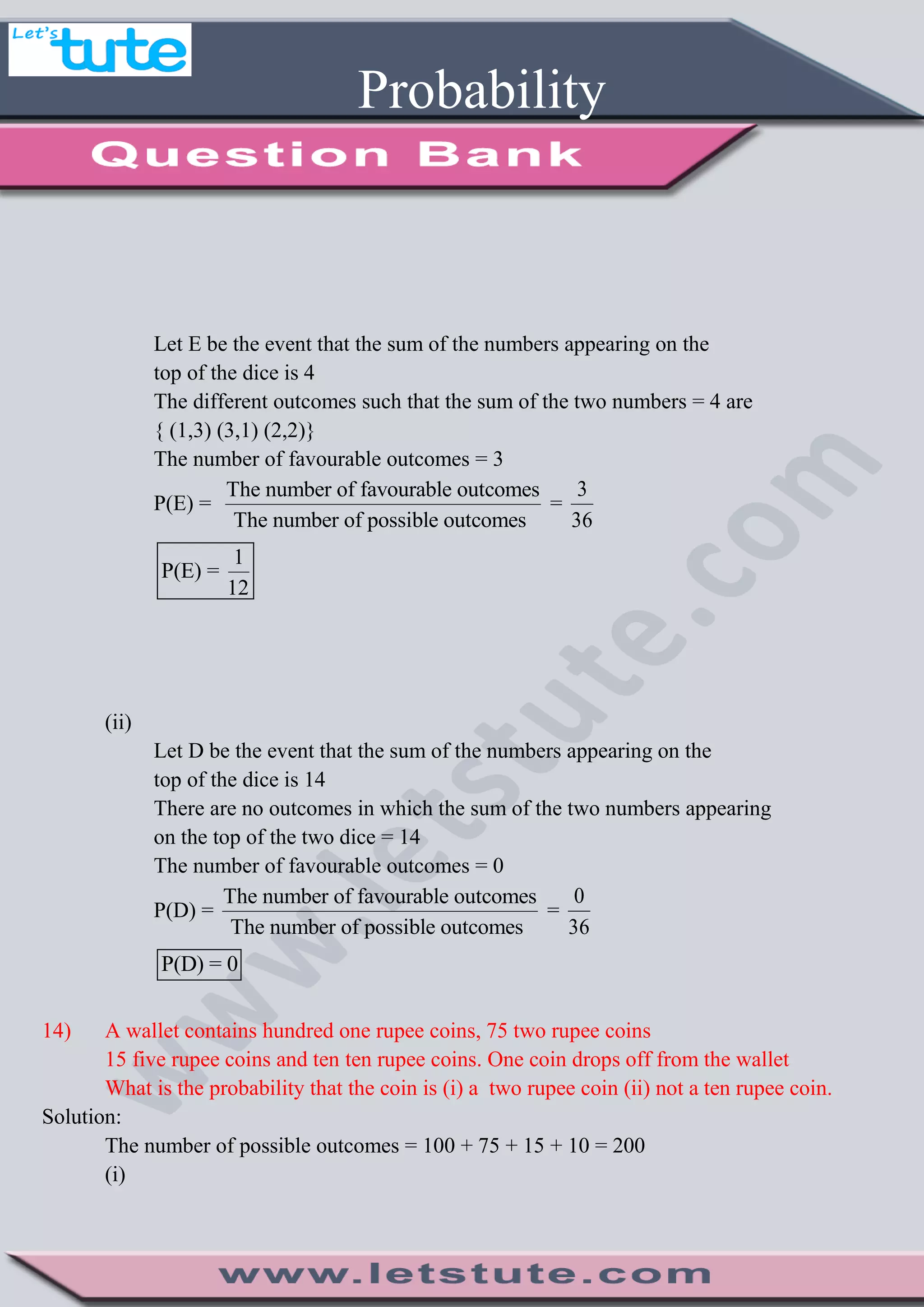 Probability
Let E be the event that the sum of the numbers appearing on the
top of the dice is 4
The different outcomes such that the sum of the two numbers = 4 are
{ (1,3) (3,1) (2,2)}
The number of favourable outcomes = 3
P(E) =
The number of favourable outcomes
The number of possible outcomes
=
3
36
1
P(E) =
12
(ii)
Let D be the event that the sum of the numbers appearing on the
top of the dice is 14
There are no outcomes in which the sum of the two numbers appearing
on the top of the two dice = 14
The number of favourable outcomes = 0
P(D) =
The number of favourable outcomes
The number of possible outcomes
=
0
36
P(D) = 0
14) A wallet contains hundred one rupee coins, 75 two rupee coins
15 five rupee coins and ten ten rupee coins. One coin drops off from the wallet
What is the probability that the coin is (i) a two rupee coin (ii) not a ten rupee coin.
Solution:
The number of possible outcomes = 100 + 75 + 15 + 10 = 200
(i)
 