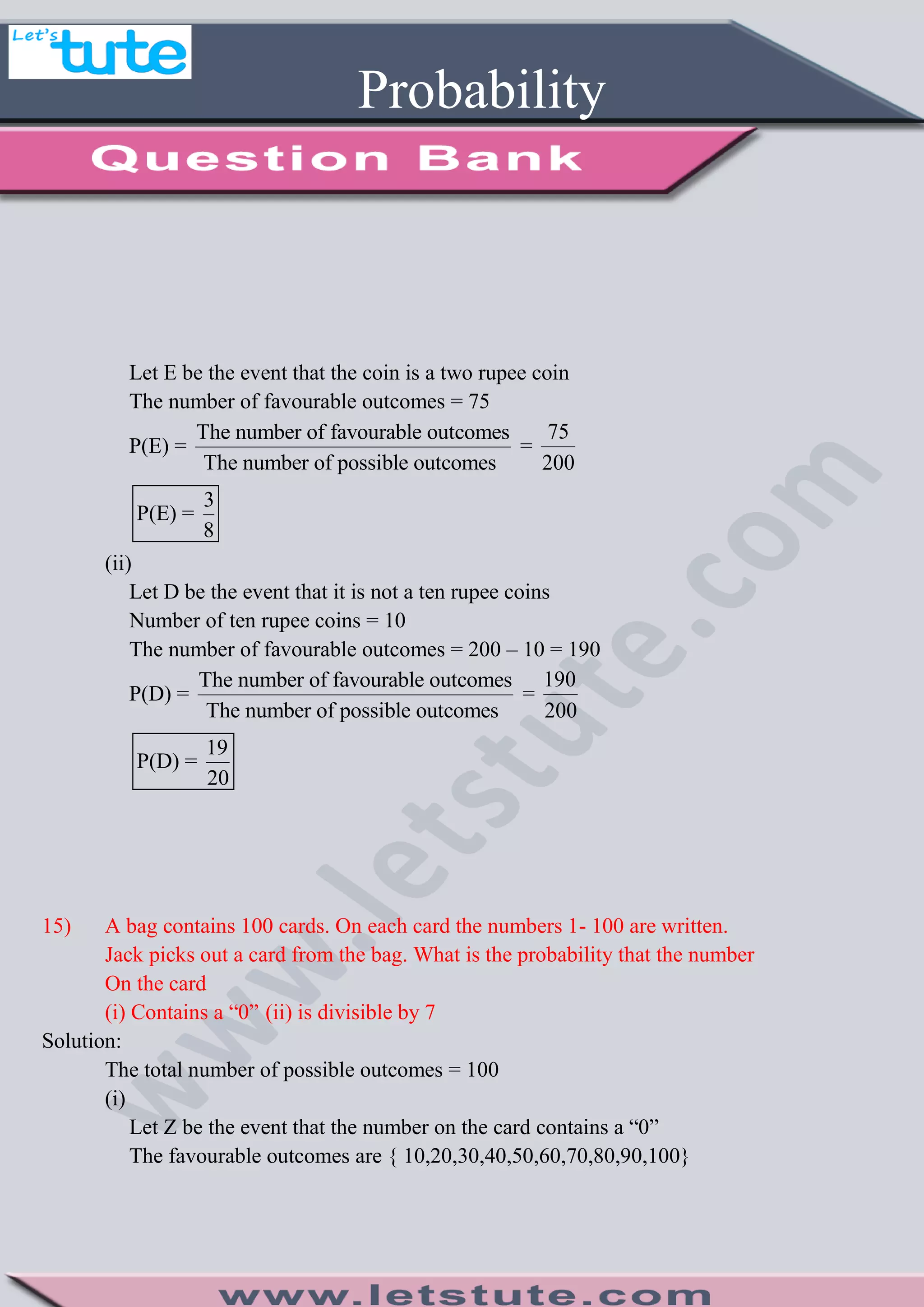 Probability
Let E be the event that the coin is a two rupee coin
The number of favourable outcomes = 75
P(E) =
The number of favourable outcomes
The number of possible outcomes
=
75
200
3
P(E) =
8
(ii)
Let D be the event that it is not a ten rupee coins
Number of ten rupee coins = 10
The number of favourable outcomes = 200 – 10 = 190
P(D) =
The number of favourable outcomes
The number of possible outcomes
=
190
200
19
P(D) =
20
15) A bag contains 100 cards. On each card the numbers 1- 100 are written.
Jack picks out a card from the bag. What is the probability that the number
On the card
(i) Contains a “0” (ii) is divisible by 7
Solution:
The total number of possible outcomes = 100
(i)
Let Z be the event that the number on the card contains a “0”
The favourable outcomes are { 10,20,30,40,50,60,70,80,90,100}
 