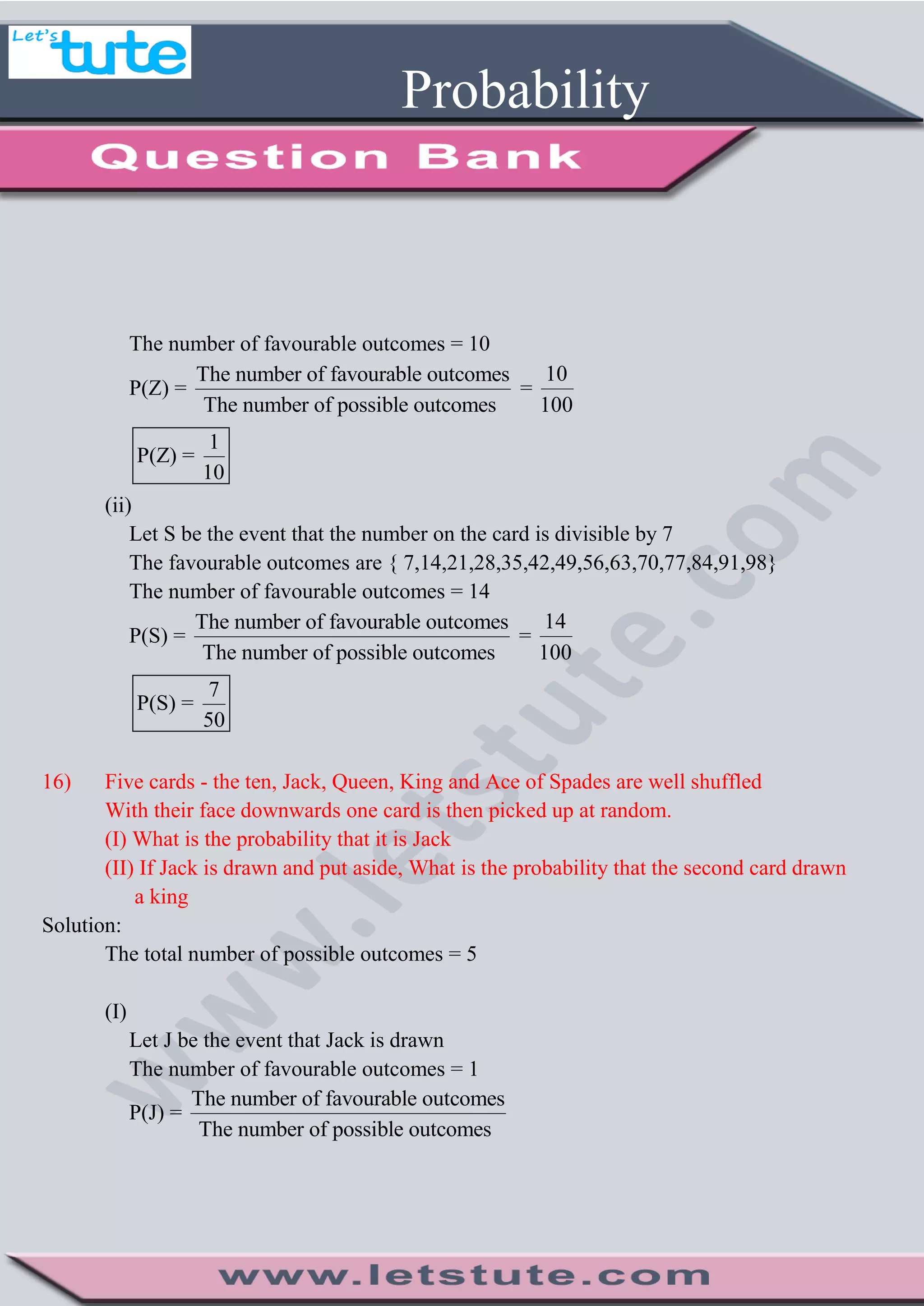 Probability
The number of favourable outcomes = 10
P(Z) =
The number of favourable outcomes
The number of possible outcomes
=
10
100
1
P(Z) =
10
(ii)
Let S be the event that the number on the card is divisible by 7
The favourable outcomes are { 7,14,21,28,35,42,49,56,63,70,77,84,91,98}
The number of favourable outcomes = 14
P(S) =
The number of favourable outcomes
The number of possible outcomes
=
14
100
7
P(S) =
50
16) Five cards - the ten, Jack, Queen, King and Ace of Spades are well shuffled
With their face downwards one card is then picked up at random.
(I) What is the probability that it is Jack
(II) If Jack is drawn and put aside, What is the probability that the second card drawn
a king
Solution:
The total number of possible outcomes = 5
(I)
Let J be the event that Jack is drawn
The number of favourable outcomes = 1
P(J) =
The number of favourable outcomes
The number of possible outcomes
 