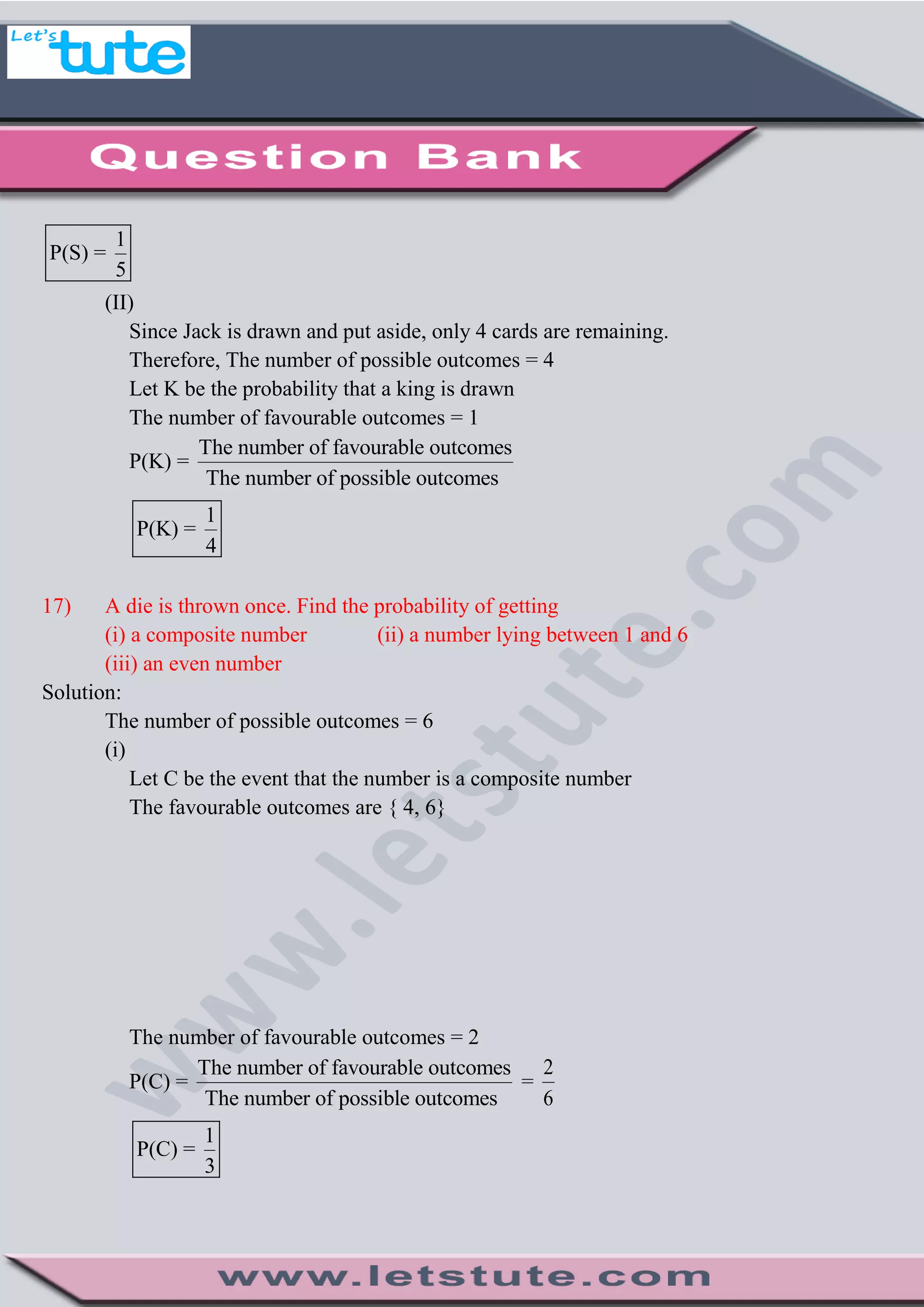 1
P(S) =
5
(II)
Since Jack is drawn and put aside, only 4 cards are remaining.
Therefore, The number of possible outcomes = 4
Let K be the probability that a king is drawn
The number of favourable outcomes = 1
P(K) =
The number of favourable outcomes
The number of possible outcomes
1
P(K) =
4
17) A die is thrown once. Find the probability of getting
(i) a composite number (ii) a number lying between 1 and 6
(iii) an even number
Solution:
The number of possible outcomes = 6
(i)
Let C be the event that the number is a composite number
The favourable outcomes are { 4, 6}
The number of favourable outcomes = 2
P(C) =
The number of favourable outcomes
The number of possible outcomes
=
2
6
1
P(C) =
3
 