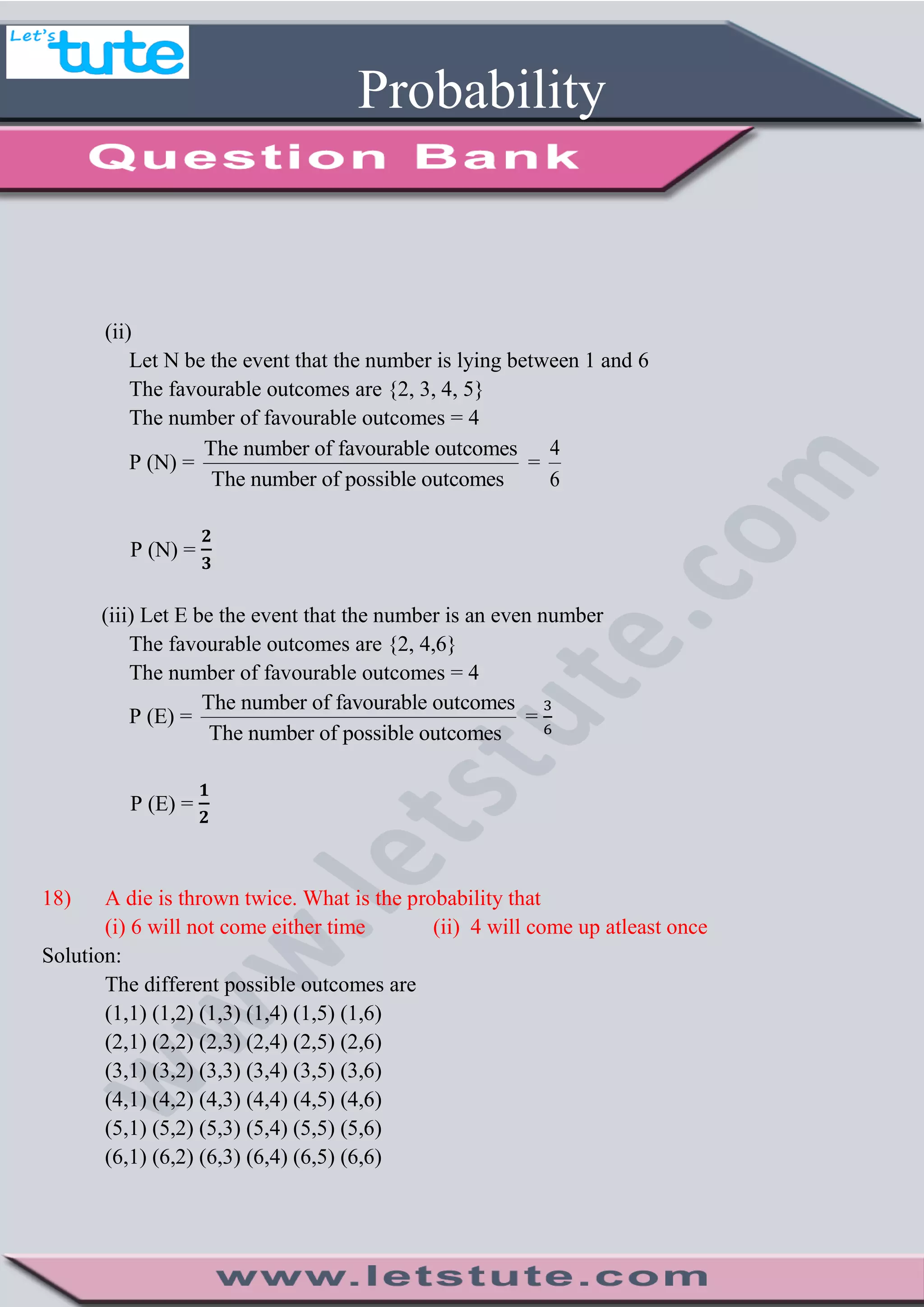 Probability
(ii)
Let N be the event that the number is lying between 1 and 6
The favourable outcomes are {2, 3, 4, 5}
The number of favourable outcomes = 4
P (N) =
The number of favourable outcomes
The number of possible outcomes
=
4
6
P (N) =
(iii) Let E be the event that the number is an even number
The favourable outcomes are {2, 4,6}
The number of favourable outcomes = 4
P (E) =
The number of favourable outcomes
The number of possible outcomes
=
P (E) =
18) A die is thrown twice. What is the probability that
(i) 6 will not come either time (ii) 4 will come up atleast once
Solution:
The different possible outcomes are
(1,1) (1,2) (1,3) (1,4) (1,5) (1,6)
(2,1) (2,2) (2,3) (2,4) (2,5) (2,6)
(3,1) (3,2) (3,3) (3,4) (3,5) (3,6)
(4,1) (4,2) (4,3) (4,4) (4,5) (4,6)
(5,1) (5,2) (5,3) (5,4) (5,5) (5,6)
(6,1) (6,2) (6,3) (6,4) (6,5) (6,6)
 