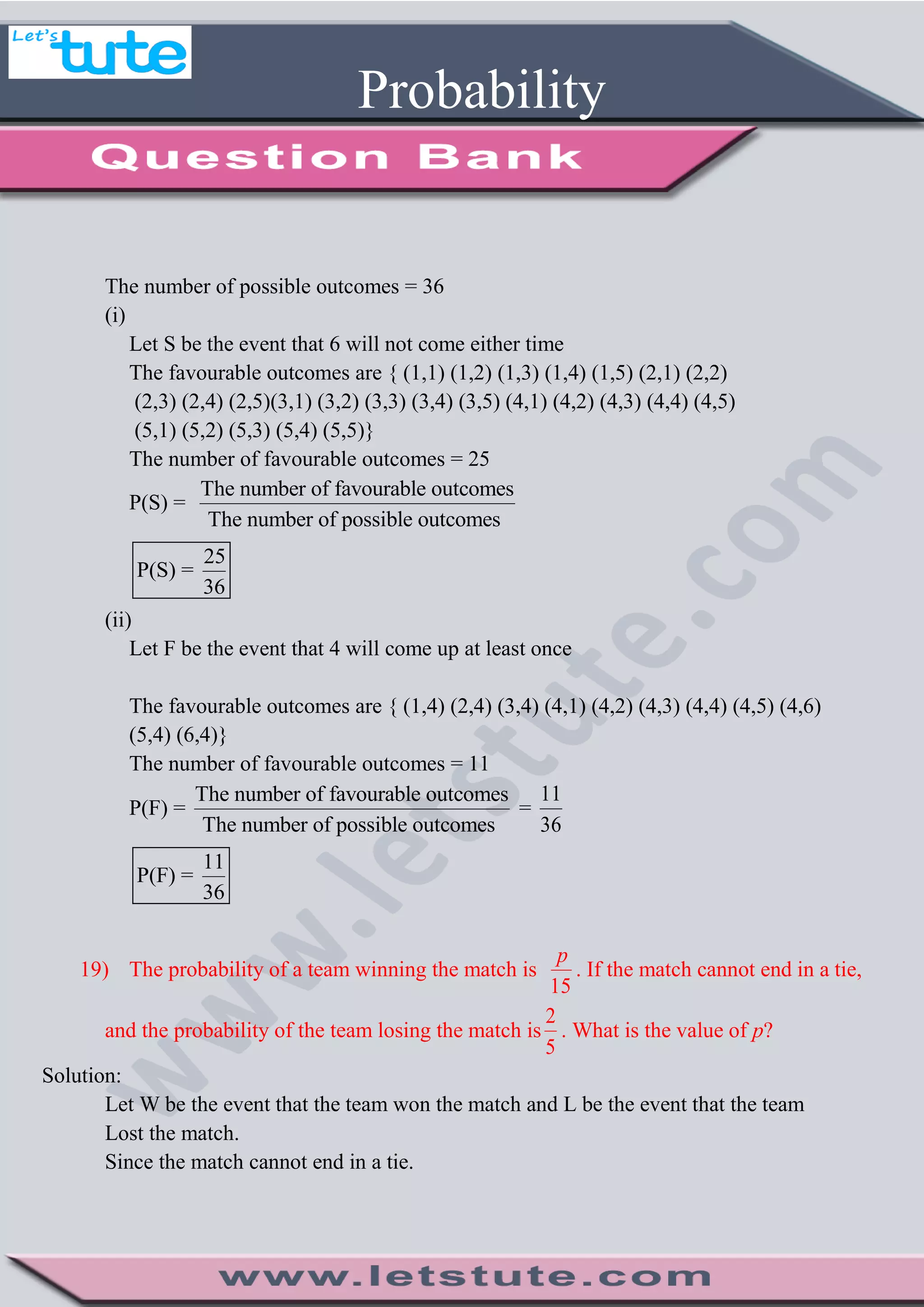 Probability
The number of possible outcomes = 36
(i)
Let S be the event that 6 will not come either time
The favourable outcomes are { (1,1) (1,2) (1,3) (1,4) (1,5) (2,1) (2,2)
(2,3) (2,4) (2,5)(3,1) (3,2) (3,3) (3,4) (3,5) (4,1) (4,2) (4,3) (4,4) (4,5)
(5,1) (5,2) (5,3) (5,4) (5,5)}
The number of favourable outcomes = 25
P(S) =
The number of favourable outcomes
The number of possible outcomes
25
P(S) =
36
(ii)
Let F be the event that 4 will come up at least once
The favourable outcomes are { (1,4) (2,4) (3,4) (4,1) (4,2) (4,3) (4,4) (4,5) (4,6)
(5,4) (6,4)}
The number of favourable outcomes = 11
P(F) =
The number of favourable outcomes
The number of possible outcomes
=
11
36
11
P(F) =
36
19) The probability of a team winning the match is
15
p
. If the match cannot end in a tie,
and the probability of the team losing the match is
2
5
. What is the value of p?
Solution:
Let W be the event that the team won the match and L be the event that the team
Lost the match.
Since the match cannot end in a tie.
 