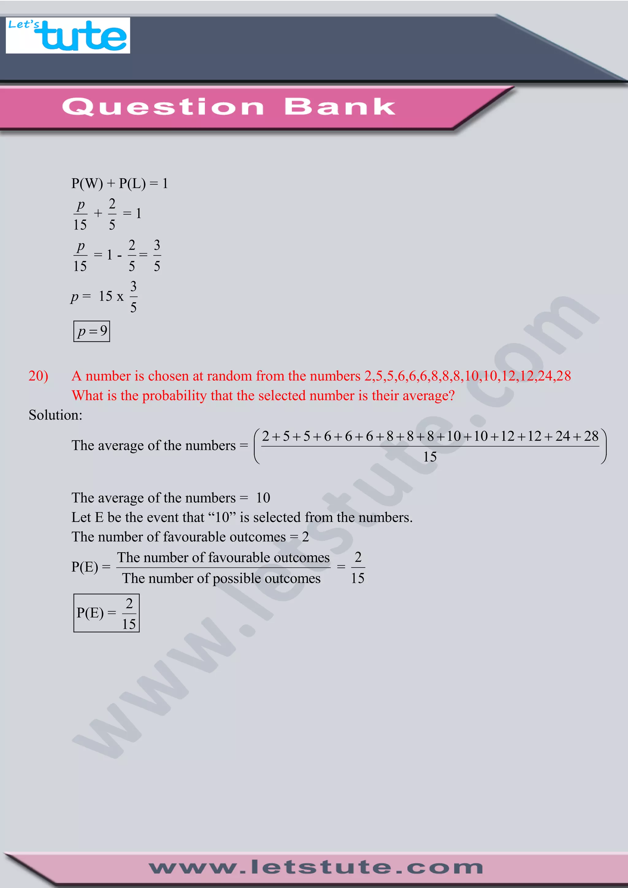P(W) + P(L) = 1
15
p
+
2
5
= 1
15
p
= 1 -
2
5
=
3
5
p = 15 x
3
5
9p 
20) A number is chosen at random from the numbers 2,5,5,6,6,6,8,8,8,10,10,12,12,24,28
What is the probability that the selected number is their average?
Solution:
The average of the numbers =
2 5 5 6 6 6 8 8 8 10 10 12 12 24 28
15
              
 
 
The average of the numbers = 10
Let E be the event that “10” is selected from the numbers.
The number of favourable outcomes = 2
P(E) =
The number of favourable outcomes
The number of possible outcomes
=
2
15
2
P(E) =
15
 