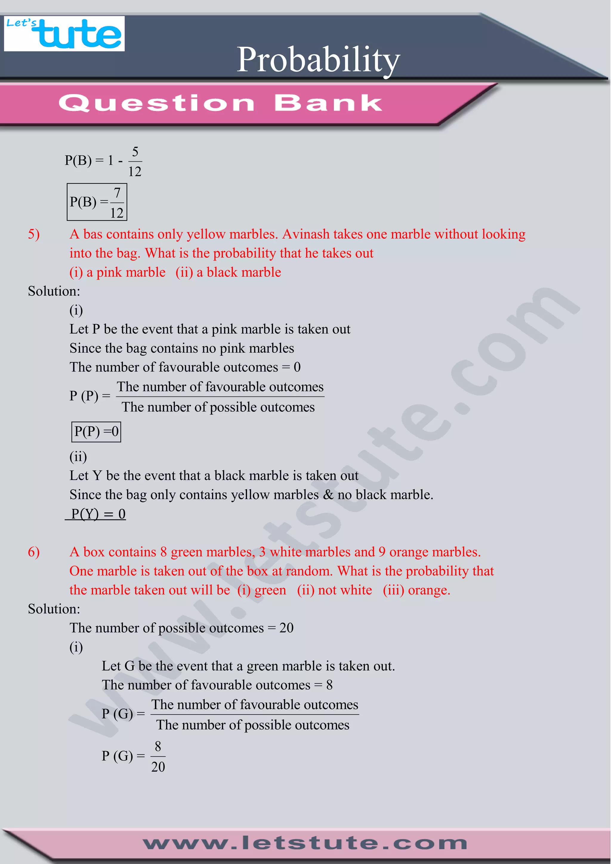 Probability
P(B) = 1 -
5
12
7
P(B) =
12
5) A bas contains only yellow marbles. Avinash takes one marble without looking
into the bag. What is the probability that he takes out
(i) a pink marble (ii) a black marble
Solution:
(i)
Let P be the event that a pink marble is taken out
Since the bag contains no pink marbles
The number of favourable outcomes = 0
P (P) =
The number of favourable outcomes
The number of possible outcomes
P(P) =0
(ii)
Let Y be the event that a black marble is taken out
Since the bag only contains yellow marbles & no black marble.
( )
6) A box contains 8 green marbles, 3 white marbles and 9 orange marbles.
One marble is taken out of the box at random. What is the probability that
the marble taken out will be (i) green (ii) not white (iii) orange.
Solution:
The number of possible outcomes = 20
(i)
Let G be the event that a green marble is taken out.
The number of favourable outcomes = 8
P (G) =
The number of favourable outcomes
The number of possible outcomes
P (G) =
8
20
 