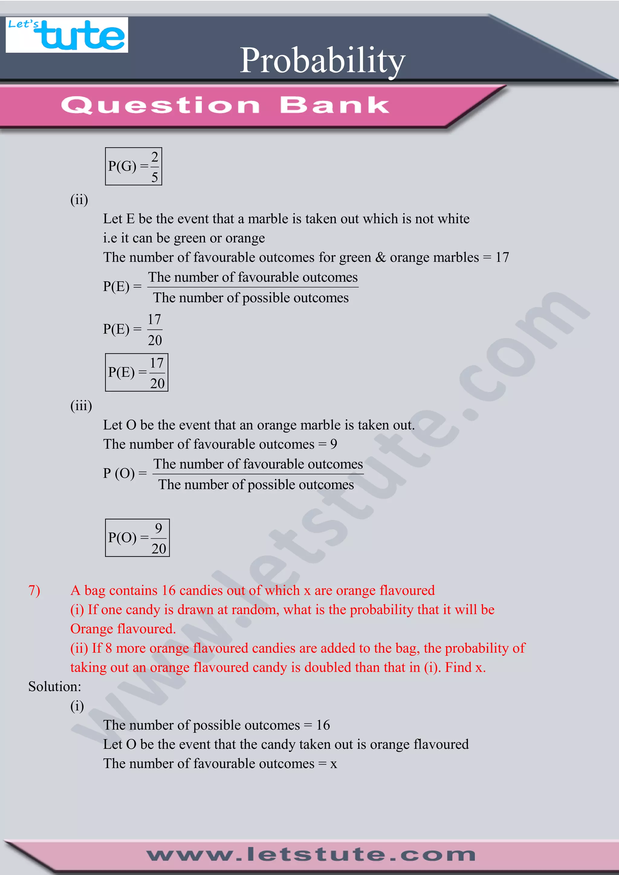 Probability
2
P(G) =
5
(ii)
Let E be the event that a marble is taken out which is not white
i.e it can be green or orange
The number of favourable outcomes for green & orange marbles = 17
P(E) =
The number of favourable outcomes
The number of possible outcomes
P(E) =
17
20
17
P(E) =
20
(iii)
Let O be the event that an orange marble is taken out.
The number of favourable outcomes = 9
P (O) =
The number of favourable outcomes
The number of possible outcomes
9
P(O) =
20
7) A bag contains 16 candies out of which x are orange flavoured
(i) If one candy is drawn at random, what is the probability that it will be
Orange flavoured.
(ii) If 8 more orange flavoured candies are added to the bag, the probability of
taking out an orange flavoured candy is doubled than that in (i). Find x.
Solution:
(i)
The number of possible outcomes = 16
Let O be the event that the candy taken out is orange flavoured
The number of favourable outcomes = x
 