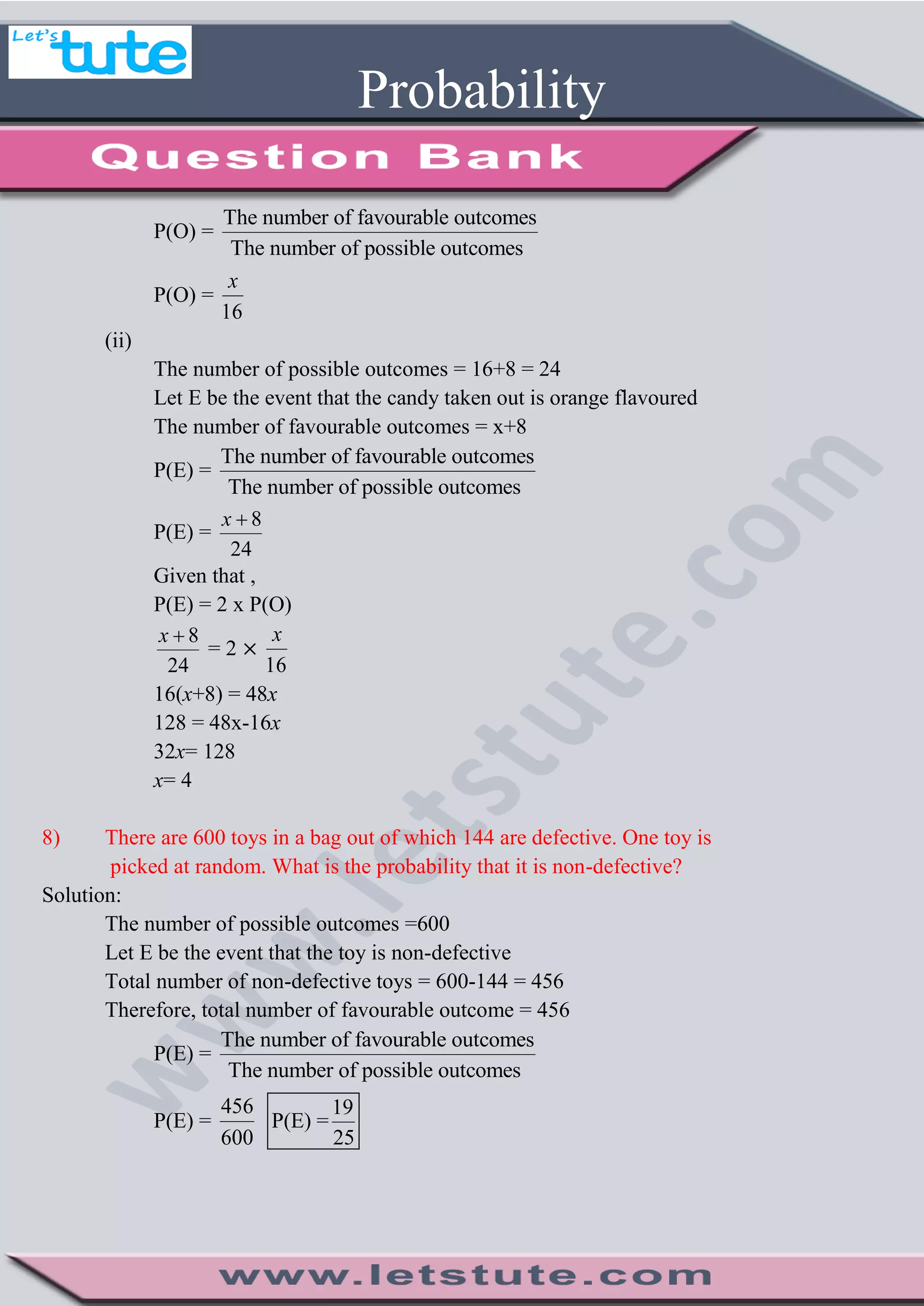 Probability
P(O) =
The number of favourable outcomes
The number of possible outcomes
P(O) =
16
x
(ii)
The number of possible outcomes = 16+8 = 24
Let E be the event that the candy taken out is orange flavoured
The number of favourable outcomes = x+8
P(E) =
The number of favourable outcomes
The number of possible outcomes
P(E) =
8
24
x 
Given that ,
P(E) = 2 x P(O)
8
24
x 
= 2
16
x
16(x+8) = 48x
128 = 48x-16x
32x= 128
x= 4
8) There are 600 toys in a bag out of which 144 are defective. One toy is
picked at random. What is the probability that it is non-defective?
Solution:
The number of possible outcomes =600
Let E be the event that the toy is non-defective
Total number of non-defective toys = 600-144 = 456
Therefore, total number of favourable outcome = 456
P(E) =
The number of favourable outcomes
The number of possible outcomes
P(E) =
456
600
19
P(E) =
25
 
