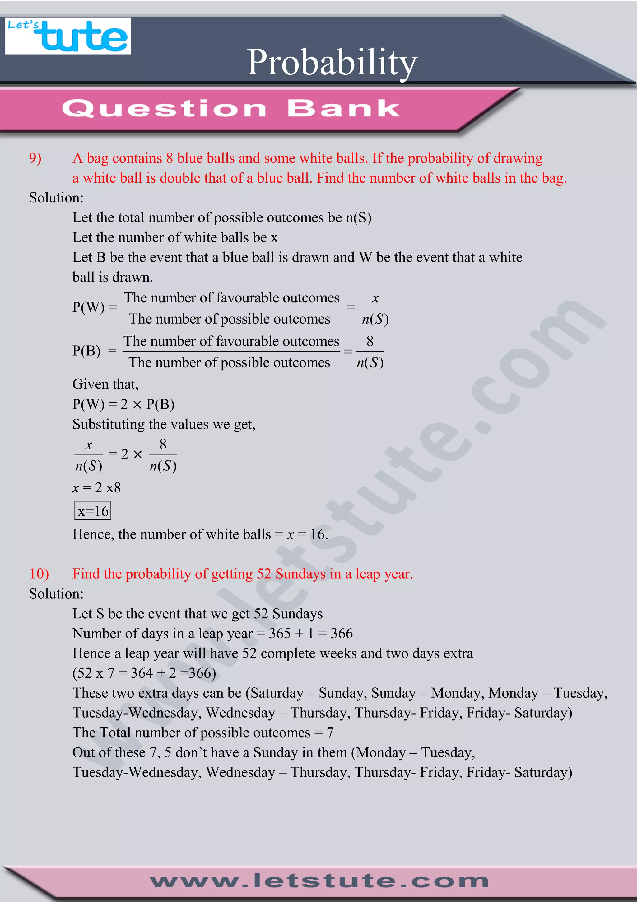 Probability
9) A bag contains 8 blue balls and some white balls. If the probability of drawing
a white ball is double that of a blue ball. Find the number of white balls in the bag.
Solution:
Let the total number of possible outcomes be n(S)
Let the number of white balls be x
Let B be the event that a blue ball is drawn and W be the event that a white
ball is drawn.
P(W) =
The number of favourable outcomes
The number of possible outcomes
=
( )
x
n S
P(B) =
The number of favourable outcomes 8
The number of possible outcomes ( )n S

Given that,
P(W) = 2 P(B)
Substituting the values we get,
( )
x
n S
= 2
8
( )n S
x = 2 x8
x=16
Hence, the number of white balls = x = 16.
10) Find the probability of getting 52 Sundays in a leap year.
Solution:
Let S be the event that we get 52 Sundays
Number of days in a leap year = 365 + 1 = 366
Hence a leap year will have 52 complete weeks and two days extra
(52 x 7 = 364 + 2 =366)
These two extra days can be (Saturday – Sunday, Sunday – Monday, Monday – Tuesday,
Tuesday-Wednesday, Wednesday – Thursday, Thursday- Friday, Friday- Saturday)
The Total number of possible outcomes = 7
Out of these 7, 5 don’t have a Sunday in them (Monday – Tuesday,
Tuesday-Wednesday, Wednesday – Thursday, Thursday- Friday, Friday- Saturday)
 