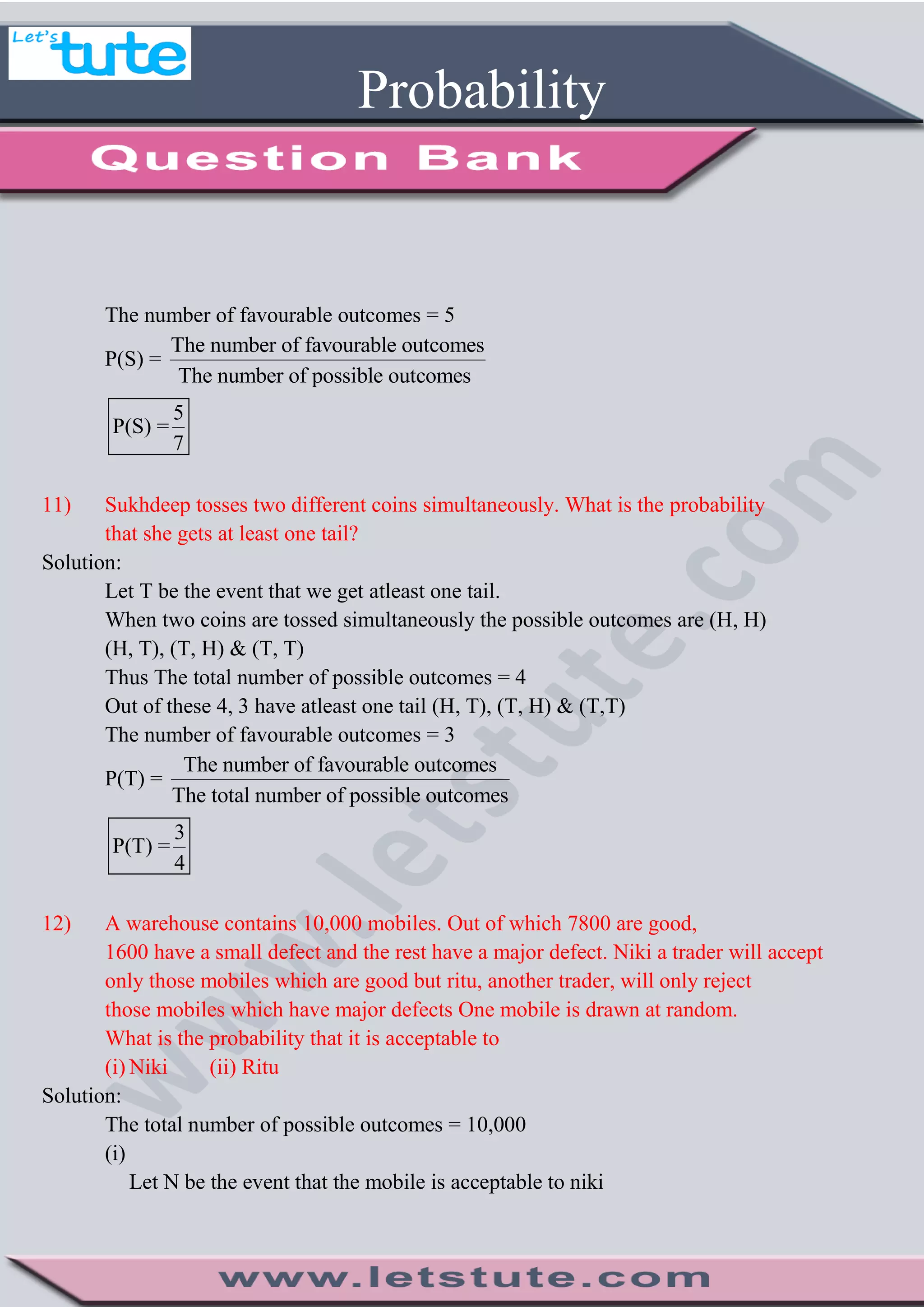 Probability
The number of favourable outcomes = 5
P(S) =
The number of favourable outcomes
The number of possible outcomes
5
P(S) =
7
11) Sukhdeep tosses two different coins simultaneously. What is the probability
that she gets at least one tail?
Solution:
Let T be the event that we get atleast one tail.
When two coins are tossed simultaneously the possible outcomes are (H, H)
(H, T), (T, H) & (T, T)
Thus The total number of possible outcomes = 4
Out of these 4, 3 have atleast one tail (H, T), (T, H) & (T,T)
The number of favourable outcomes = 3
P(T) =
The number of favourable outcomes
The total number of possible outcomes
3
P(T) =
4
12) A warehouse contains 10,000 mobiles. Out of which 7800 are good,
1600 have a small defect and the rest have a major defect. Niki a trader will accept
only those mobiles which are good but ritu, another trader, will only reject
those mobiles which have major defects One mobile is drawn at random.
What is the probability that it is acceptable to
(i) Niki (ii) Ritu
Solution:
The total number of possible outcomes = 10,000
(i)
Let N be the event that the mobile is acceptable to niki
 