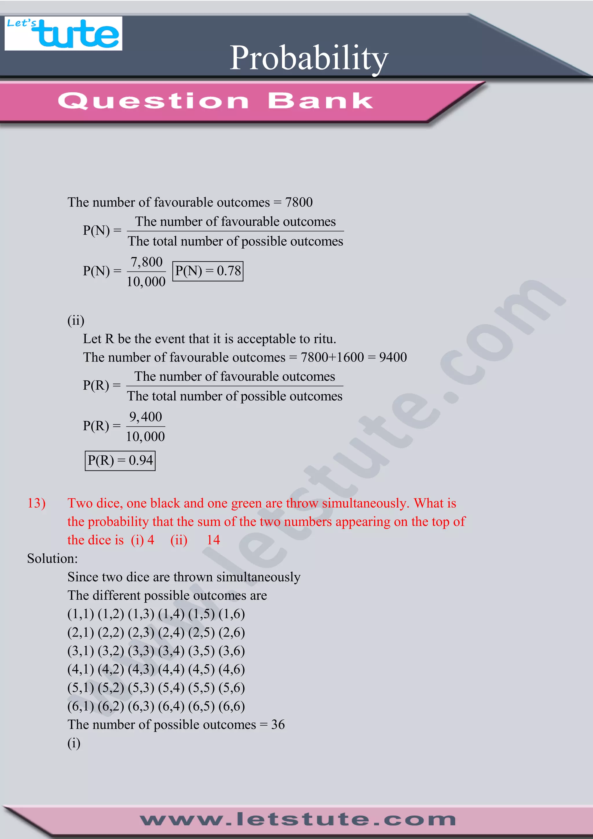 Probability
The number of favourable outcomes = 7800
P(N) =
The number of favourable outcomes
The total number of possible outcomes
P(N) =
7,800
10,000
P(N) = 0.78
(ii)
Let R be the event that it is acceptable to ritu.
The number of favourable outcomes = 7800+1600 = 9400
P(R) =
The number of favourable outcomes
The total number of possible outcomes
P(R) =
9,400
10,000
P(R) = 0.94
13) Two dice, one black and one green are throw simultaneously. What is
the probability that the sum of the two numbers appearing on the top of
the dice is (i) 4 (ii) 14
Solution:
Since two dice are thrown simultaneously
The different possible outcomes are
(1,1) (1,2) (1,3) (1,4) (1,5) (1,6)
(2,1) (2,2) (2,3) (2,4) (2,5) (2,6)
(3,1) (3,2) (3,3) (3,4) (3,5) (3,6)
(4,1) (4,2) (4,3) (4,4) (4,5) (4,6)
(5,1) (5,2) (5,3) (5,4) (5,5) (5,6)
(6,1) (6,2) (6,3) (6,4) (6,5) (6,6)
The number of possible outcomes = 36
(i)
 