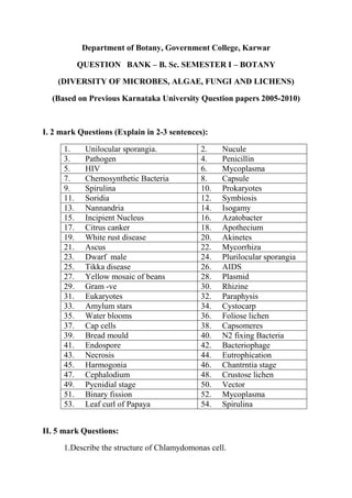 Department of Botany, Government College, Karwar

            QUESTION BANK – B. Sc. SEMESTER I – BOTANY

    (DIVERSITY OF MICROBES, ALGAE, FUNGI AND LICHENS)

  (Based on Previous Karnataka University Question papers 2005-2010)



I. 2 mark Questions (Explain in 2-3 sentences):

      1.     Unilocular sporangia.           2.    Nucule
      3.     Pathogen                        4.    Penicillin
      5.     HIV                             6.    Mycoplasma
      7.     Chemosynthetic Bacteria         8.    Capsule
      9.     Spirulina                       10.   Prokaryotes
      11.    Soridia                         12.   Symbiosis
      13.    Nannandria                      14.   Isogamy
      15.    Incipient Nucleus               16.   Azatobacter
      17.    Citrus canker                   18.   Apothecium
      19.    White rust disease              20.   Akinetes
      21.    Ascus                           22.   Mycorrhiza
      23.    Dwarf male                      24.   Plurilocular sporangia
      25.    Tikka disease                   26.   AIDS
      27.    Yellow mosaic of beans          28.   Plasmid
      29.    Gram -ve                        30.   Rhizine
      31.    Eukaryotes                      32.   Paraphysis
      33.    Amylum stars                    34.   Cystocarp
      35.    Water blooms                    36.   Foliose lichen
      37.    Cap cells                       38.   Capsomeres
      39.    Bread mould                     40.   N2 fixing Bacteria
      41.    Endospore                       42.   Bacteriophage
      43.    Necrosis                        44.   Eutrophication
      45.    Harmogonia                      46.   Chantrntia stage
      47.    Cephalodium                     48.   Crustose lichen
      49.    Pycnidial stage                 50.   Vector
      51.    Binary fission                  52.   Mycoplasma
      53.    Leaf curl of Papaya             54.   Spirulina


II. 5 mark Questions:

      1.Describe the structure of Chlamydomonas cell.
 