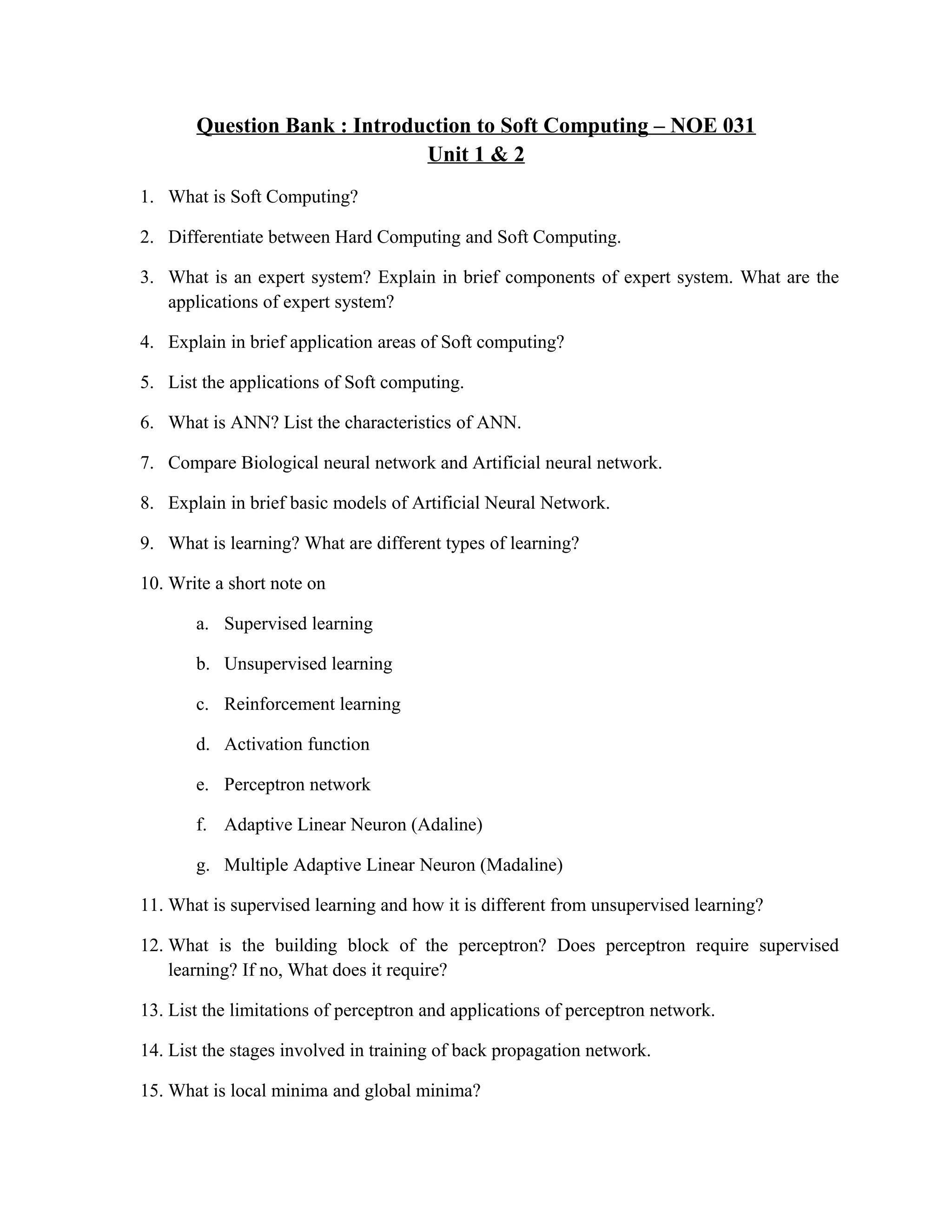 Question Bank : Introduction to Soft Computing – NOE 031
Unit 1 & 2
1. What is Soft Computing?
2. Differentiate between Hard Computing and Soft Computing.
3. What is an expert system? Explain in brief components of expert system. What are the
applications of expert system?
4. Explain in brief application areas of Soft computing?
5. List the applications of Soft computing.
6. What is ANN? List the characteristics of ANN.
7. Compare Biological neural network and Artificial neural network.
8. Explain in brief basic models of Artificial Neural Network.
9. What is learning? What are different types of learning?
10. Write a short note on
a. Supervised learning
b. Unsupervised learning
c. Reinforcement learning
d. Activation function
e. Perceptron network
f. Adaptive Linear Neuron (Adaline)
g. Multiple Adaptive Linear Neuron (Madaline)
11. What is supervised learning and how it is different from unsupervised learning?
12. What is the building block of the perceptron? Does perceptron require supervised
learning? If no, What does it require?
13. List the limitations of perceptron and applications of perceptron network.
14. List the stages involved in training of back propagation network.
15. What is local minima and global minima?
 