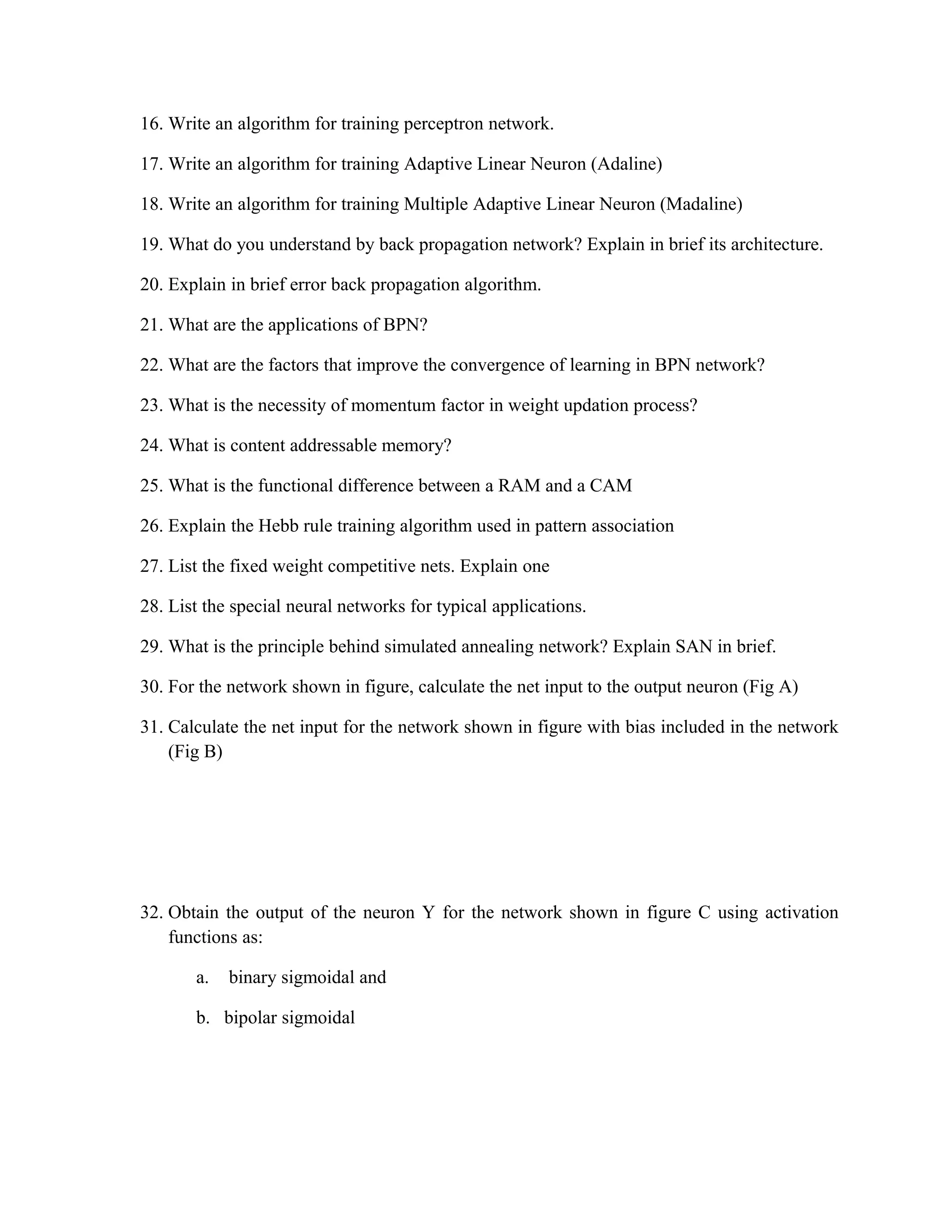 16. Write an algorithm for training perceptron network.
17. Write an algorithm for training Adaptive Linear Neuron (Adaline)
18. Write an algorithm for training Multiple Adaptive Linear Neuron (Madaline)
19. What do you understand by back propagation network? Explain in brief its architecture.
20. Explain in brief error back propagation algorithm.
21. What are the applications of BPN?
22. What are the factors that improve the convergence of learning in BPN network?
23. What is the necessity of momentum factor in weight updation process?
24. What is content addressable memory?
25. What is the functional difference between a RAM and a CAM
26. Explain the Hebb rule training algorithm used in pattern association
27. List the fixed weight competitive nets. Explain one
28. List the special neural networks for typical applications.
29. What is the principle behind simulated annealing network? Explain SAN in brief.
30. For the network shown in figure, calculate the net input to the output neuron (Fig A)
31. Calculate the net input for the network shown in figure with bias included in the network
(Fig B)
32. Obtain the output of the neuron Y for the network shown in figure C using activation
functions as:
a. binary sigmoidal and
b. bipolar sigmoidal
 