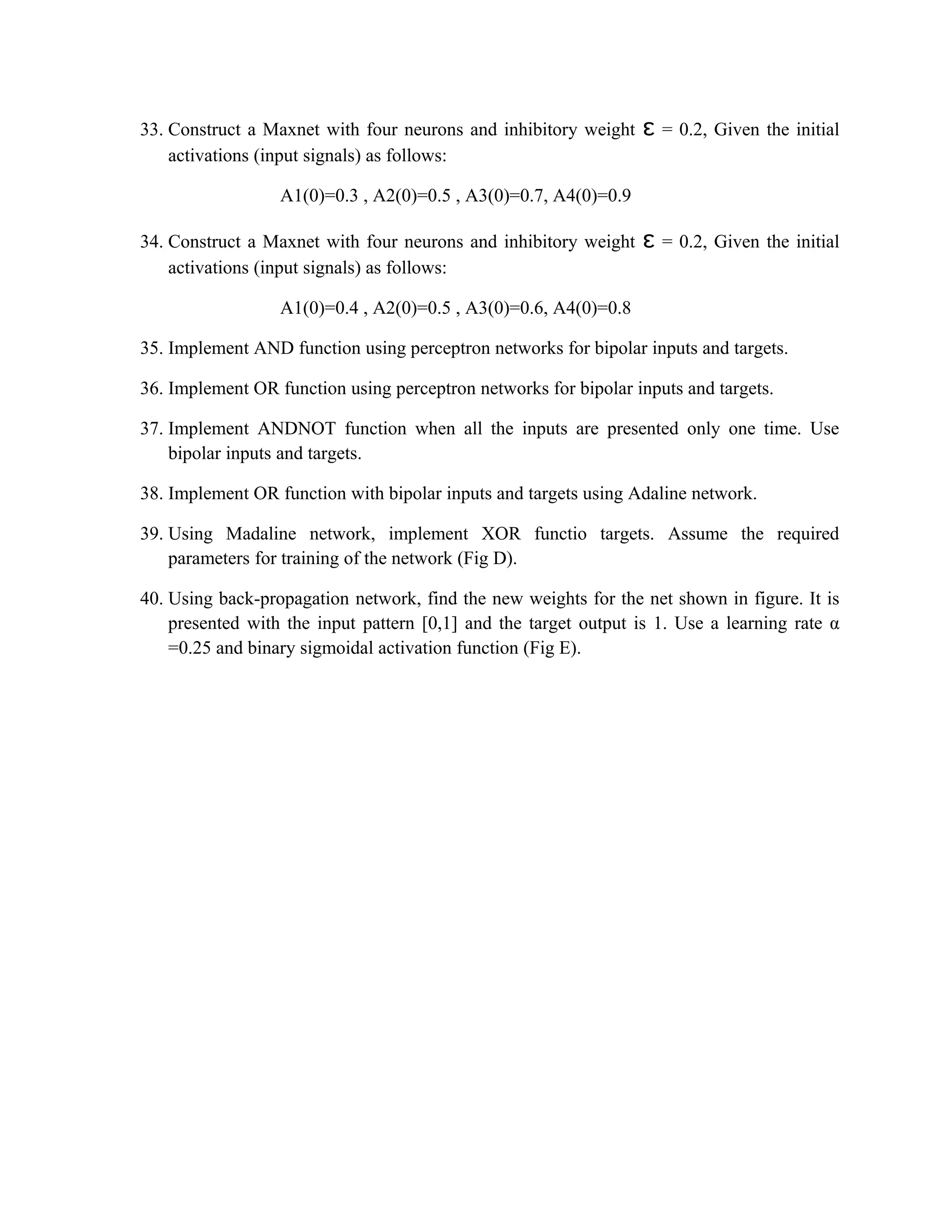 33. Construct a Maxnet with four neurons and inhibitory weight ɛ = 0.2, Given the initial
activations (input signals) as follows:
A1(0)=0.3 , A2(0)=0.5 , A3(0)=0.7, A4(0)=0.9
34. Construct a Maxnet with four neurons and inhibitory weight ɛ = 0.2, Given the initial
activations (input signals) as follows:
A1(0)=0.4 , A2(0)=0.5 , A3(0)=0.6, A4(0)=0.8
35. Implement AND function using perceptron networks for bipolar inputs and targets.
36. Implement OR function using perceptron networks for bipolar inputs and targets.
37. Implement ANDNOT function when all the inputs are presented only one time. Use
bipolar inputs and targets.
38. Implement OR function with bipolar inputs and targets using Adaline network.
39. Using Madaline network, implement XOR functio targets. Assume the required
parameters for training of the network (Fig D).
40. Using back-propagation network, find the new weights for the net shown in figure. It is
presented with the input pattern [0,1] and the target output is 1. Use a learning rate α
=0.25 and binary sigmoidal activation function (Fig E).
 