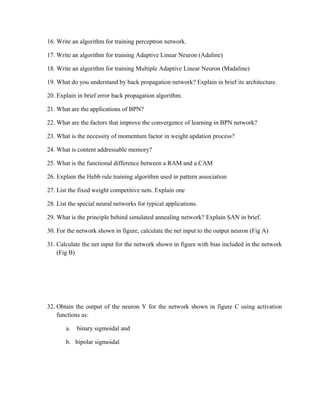 16. Write an algorithm for training perceptron network.
17. Write an algorithm for training Adaptive Linear Neuron (Adaline)
18. Write an algorithm for training Multiple Adaptive Linear Neuron (Madaline)
19. What do you understand by back propagation network? Explain in brief its architecture.
20. Explain in brief error back propagation algorithm.
21. What are the applications of BPN?
22. What are the factors that improve the convergence of learning in BPN network?
23. What is the necessity of momentum factor in weight updation process?
24. What is content addressable memory?
25. What is the functional difference between a RAM and a CAM
26. Explain the Hebb rule training algorithm used in pattern association
27. List the fixed weight competitive nets. Explain one
28. List the special neural networks for typical applications.
29. What is the principle behind simulated annealing network? Explain SAN in brief.
30. For the network shown in figure, calculate the net input to the output neuron (Fig A)
31. Calculate the net input for the network shown in figure with bias included in the network
(Fig B)
32. Obtain the output of the neuron Y for the network shown in figure C using activation
functions as:
a. binary sigmoidal and
b. bipolar sigmoidal
 