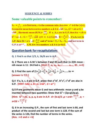 SEQUENCE & SERIES
Some valuablepoints to remember:
S∞ =
𝒂
𝟏−𝒓
, a is firstterm, r isthecommonratio. Asn→∞ rn
→ 0 for |r|<1.
Geometric mean betweentwo numbers a & b is √ 𝒂𝒃 i.e., G2
= ab or G =
√ 𝒂𝒃 , Harmonic mean (H.M.)=
𝟐𝒂𝒃
𝒂+𝒃
, If a , b, c are in G.P. then b/a = c/b ⇨
b2
= ac. A – G =
𝒂+𝒃
𝟐
- √ 𝒂𝒃 ≥ 0 ⇨ A ≥ G≥H, R = (
𝒃
𝒂
)
𝟏
𝒏+𝟏 , if a,b,c are in
A.P. then 2b = a+c , d =
𝒃−𝒂
𝒏+𝟏
and nth
term = Tn = Sn – Sn-1 and last term in
G.P. is arn-1 , A.M. b/w two numbers a & b is (a+b)/2 .
Questionbank for recapitulation:
Q. 1 Find k so that 2/3, k, 5k/8 are in A.P.
Q. 2 There are n A.M.’s between 7 and 85 such that (n-3)th mean :
nth mean is 11 : 24.Find n. [Hint: 7, a2, a3, a4,…………..an+1, 85 , n=5]
Q. 3 Find the sum of (1+
𝟏
𝟐 𝟐) + (
𝟏
𝟐
+
𝟏
𝟐 𝟒) + (
𝟏
𝟐 𝟐 +
𝟏
𝟐 𝟔) +…….to ∞
[answer is 7/3 ]
Q.4 If a, b, c, d are in G.P. prove that a2
-b2
, b2
-c2
, c2
-d2
are also in
G.P. [HINT: take a, b= ar, c=ar2
, d = ar3
]
Q.5 If one geometric mean G and two arithmetic mean p and q be
inserted between two quantities Show that G2
= (2p-q)(2q-p).
[Hint: G2 = ab, a, p, q, b are in A.P. d= (b-a)/3 ,p = a+d=
𝟐𝒂+𝒃
𝟑
, q =
a+2d =
𝒂+𝟐𝒃
𝟑
]
Q. 6 In an increasing G.P., the sum of first and last term is 66, and
product of the second and last but one term is 128. If the sum of
the series is 126, find the number of terms in the series.
[Ans. r=2 and n = 6]
 