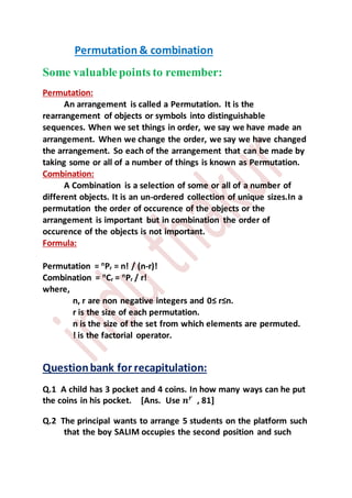 Permutation & combination
Some valuablepoints to remember:
Permutation:
An arrangement is called a Permutation. It is the
rearrangement of objects or symbols into distinguishable
sequences. When we set things in order, we say we have made an
arrangement. When we change the order, we say we have changed
the arrangement. So each of the arrangement that can be made by
taking some or all of a number of things is known as Permutation.
Combination:
A Combination is a selection of some or all of a number of
different objects. It is an un-ordered collection of unique sizes.In a
permutation the order of occurence of the objects or the
arrangement is important but in combination the order of
occurence of the objects is not important.
Formula:
Permutation = n
Pr = n! / (n-r)!
Combination = n
Cr = n
Pr / r!
where,
n, r are non negative integers and 0≤ r≤n.
r is the size of each permutation.
n is the size of the set from which elements are permuted.
! is the factorial operator.
Questionbank for recapitulation:
Q.1 A child has 3 pocket and 4 coins. In how many ways can he put
the coins in his pocket. [Ans. Use 𝒏 𝒓
, 81]
Q.2 The principal wants to arrange 5 students on the platform such
that the boy SALIM occupies the second position and such
 