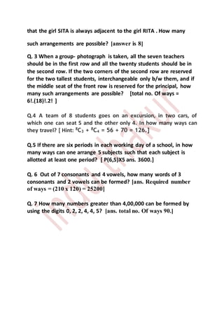 that the girl SITA is always adjacent to the girl RITA . How many
such arrangements are possible? [answer is 8]
Q. 3 When a group- photograph is taken, all the seven teachers
should be in the first row and all the twenty students should be in
the second row. If the two corners of the second row are reserved
for the two tallest students, interchangeable only b/w them, and if
the middle seat of the front row is reserved for the principal, how
many such arrangements are possible? [total no. Of ways =
6!.(18)!.2! ]
Q.4 A team of 8 students goes on an excursion, in two cars, of
which one can seat 5 and the other only 4. In how many ways can
they travel? [ Hint: 8
C3 + 8
C4 = 56 + 70 = 126.]
Q.5 If there are six periods in each working day of a school, in how
many ways can one arrange 5 subjects such that each subject is
allotted at least one period? [ P(6,5)X5 ans. 3600.]
Q. 6 Out of 7 consonants and 4 vowels, how many words of 3
consonants and 2 vowels can be formed? [ans. Required number
of ways = (210 x 120) = 25200]
Q. 7 How many numbers greater than 4,00,000 can be formed by
using the digits 0, 2, 2, 4, 4, 5? [ans. total no. Of ways 90.]
 