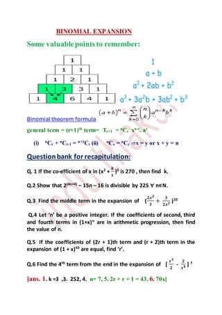 BINOMIAL EXPANSION
Some valuablepoints to remember:
Binomial theorem formula
general term = (r+1)th
term= Tr+1 = n
Cr xn-r
. ar
(i) n
Cr + n
Cr-1 = n+1
Cr (ii) n
Cx = n
Cy x = y or x + y = n
Questionbank for recapitulation:
Q. 1 If the co-efficient of x in (x2
+
𝒌
𝒙
)5
is 270 , then find k.
Q.2 Show that 2(4n+4)
– 15n – 16 is divisible by 225 ∀ n∊N.
Q.3 Find the middle term in the expansion of (
𝟐𝒙 𝟐
𝟑
+
𝟑
𝟐𝒙 𝟐 )10
Q.4 Let ‘n’ be a positive integer. If the coefficients of second, third
and fourth terms in (1+x)n
are in arithmetic progression, then find
the value of n.
Q.5 If the coefficients of (2r + 1)th term and (r + 2)th term in the
expansion of (1 + x)43
are equal, find ‘r’.
Q.6 Find the 4th
term from the end in the expansion of [
𝒙 𝟑
𝟐
-
𝟐
𝒙 𝟒 ] 7
[ans. 1. k =3 ,3. 252, 4. n= 7, 5. 2r + r + 1 = 43, 6. 70x]
 
