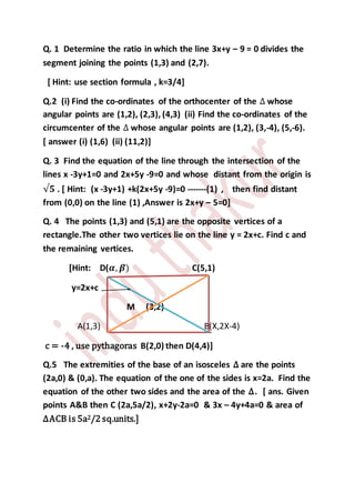 Q. 1 Determine the ratio in which the line 3x+y – 9 = 0 divides the
segment joining the points (1,3) and (2,7).
[ Hint: use section formula , k=3/4]
Q.2 (i) Find the co-ordinates of the orthocenter of the ∆ whose
angular points are (1,2), (2,3), (4,3) (ii) Find the co-ordinates of the
circumcenter of the ∆ whose angular points are (1,2), (3,-4), (5,-6).
[ answer (i) (1,6) (ii) (11,2)]
Q. 3 Find the equation of the line through the intersection of the
lines x -3y+1=0 and 2x+5y -9=0 and whose distant from the origin is
√𝟓 . [ Hint: (x -3y+1) +k(2x+5y -9)=0 -------(1) , then find distant
from (0,0) on the line (1) ,Answer is 2x+y – 5=0]
Q. 4 The points (1,3) and (5,1) are the opposite vertices of a
rectangle.The other two vertices lie on the line y = 2x+c. Find c and
the remaining vertices.
[Hint: D(𝜶, 𝜷) C(5,1)
y=2x+c
M (3,2)
A(1,3) B(X,2X-4)
c = -4 , use pythagoras B(2,0) then D(4,4)]
Q.5 The extremities of the base of an isosceles ∆ are the points
(2a,0) & (0,a). The equation of the one of the sides is x=2a. Find the
equation of the other two sides and the area of the ∆. [ ans. Given
points A&B then C (2a,5a/2), x+2y-2a=0 & 3x – 4y+4a=0 & area of
∆ACB is 5a2/2 sq.units.]
 