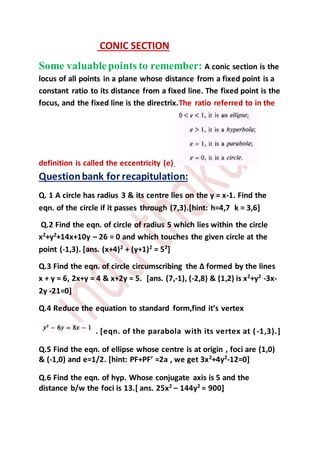 CONIC SECTION
Some valuablepoints to remember: A conic section is the
locus of all points in a plane whose distance from a fixed point is a
constant ratio to its distance from a fixed line. The fixed point is the
focus, and the fixed line is the directrix.The ratio referred to in the
definition is called the eccentricity (e)
Questionbank for recapitulation:
Q. 1 A circle has radius 3 & its centre lies on the y = x-1. Find the
eqn. of the circle if it passes through (7,3).[hint: h=4,7 k = 3,6]
Q.2 Find the eqn. of circle of radius 5 which lies within the circle
x2
+y2
+14x+10y – 26 = 0 and which touches the given circle at the
point (-1,3). [ans. (x+4)2
+ (y+1)2
= 52
]
Q.3 Find the eqn. of circle circumscribing the ∆ formed by the lines
x + y = 6, 2x+y = 4 & x+2y = 5. [ans. (7,-1), (-2,8) & (1,2) is x2
+y2
-3x-
2y -21=0]
Q.4 Reduce the equation to standard form,find it’s vertex
. [eqn. of the parabola with its vertex at (-1,3).]
Q.5 Find the eqn. of ellipse whose centre is at origin , foci are (1,0)
& (-1,0) and e=1/2. [hint: PF+PF’ =2a , we get 3x2
+4y2
-12=0]
Q.6 Find the eqn. of hyp. Whose conjugate axis is 5 and the
distance b/w the foci is 13.[ ans. 25x2
– 144y2
= 900]
 