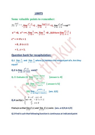 LIMITS
Some valuable points to remember:
, 𝐥𝐢𝐦
𝒙→𝟎
𝒆 𝒙−𝟏
𝒙
=1 , 𝐥𝐢𝐦
𝒙→𝟎
𝐥𝐨𝐠(𝟏+𝒙)
𝒙
=1, 𝐥𝐢𝐦
𝒙→𝒂
𝒙 𝒏−𝒂 𝒏
𝒙−𝒂
= nan-1
e-∞ =0, e∞ =∞, 𝐥𝐢𝐦
𝒙→𝟎
𝟏
𝒙
=∞, 𝐥𝐢𝐦
𝒙→∞
𝟏
𝒙
=0 , {0/0 form 𝐥𝐢𝐦
𝑿→𝟏
𝑿²−𝟏
𝑿−𝟏
)
c∞ = ∞ if c > 1
= 0 , 0 ≤ c ≤ 1
= 1 , c = 1.
Question bank for recapitulation:
Q.1 𝐥𝐢𝐦
𝒙→𝟑+
𝒙
[𝒙]
and 𝐥𝐢𝐦
𝒙→𝟑−
𝒙
[𝒙]
where [x] denotes the integral part of x. Are they
equal?
Q.2 Is 𝐥𝐢𝐦
𝒙→𝟎
𝒆 𝒙−𝟏
√ 𝟏−𝒄𝒐𝒔𝒙
exist?
Q. 3 Evaluate:(i) 𝐥𝐢𝐦
𝒙→𝝅
𝒔𝒊𝒏𝟑𝒙−𝟑𝒔𝒊𝒏𝒙
(𝝅−𝒙)³
[answer is -4]
(ii) 𝐥𝐢𝐦
𝒙→𝝅/𝟐
𝒄𝒐𝒕𝒙−𝒄𝒐𝒔𝒙
𝒄𝒐𝒔³𝒙
[ answer is ½]
(iii) 𝐥𝐢𝐦
𝒙→𝟎
𝒆 𝒔𝒊𝒏𝟑𝒙−𝟏
𝐥𝐨𝐠(𝟏+𝒕𝒂𝒏𝟐𝒙)
[ans. 3/2]
Q.4 Let f(x) = {
𝟑 − 𝒙² , 𝒙 ≤ −𝟐
𝒂𝒙 + 𝒃 , − 𝟐 < 𝑥 < 2
𝒙 𝟐
𝟐
, 𝒙 ≥ 𝟐
Finda,b sothat 𝐥𝐢𝐦
𝒙→𝟐
𝒇(𝒙) and 𝐥𝐢𝐦
𝒙→−𝟐
𝒇(𝒙)exist. [ans. a=3/4,b=1/2]
Q.5 Find k such that following functionis continuous at indicatedpoint
 