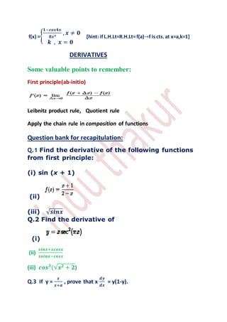 f(x) ={
𝟏−𝒄𝒐𝒔𝟒𝒙
𝟖𝒙²
, 𝒙 ≠ 𝟎
𝒌 , 𝒙 = 𝟎
[hint: if L.H.Lt=R.H.Lt=f(a)→f is cts. at x=a,k=1]
DERIVATIVES
Some valuable points to remember:
First principle(ab-initio)
Leibnitz product rule, Quotient rule
Apply the chain rule in composition of functions
Question bank for recapitulation:
Q.1 Find the derivative of the following functions
from first principle:
(i) sin (x + 1)
(ii)
(iii) √ 𝒔𝒊𝒏𝒙
Q.2 Find the derivative of
(i)
(ii)
𝒔𝒊𝒏𝒙+𝒙𝒄𝒐𝒔𝒙
𝒙𝒔𝒊𝒏𝒙−𝒄𝒐𝒔𝒙
(iii) 𝒄𝒐𝒔 𝟑
(√ 𝒙 𝟐 + 𝟐)
Q.3 If y =
𝒙
𝒙+𝒂
, prove that x
𝒅𝒚
𝒅𝒙
= y(1-y).
 