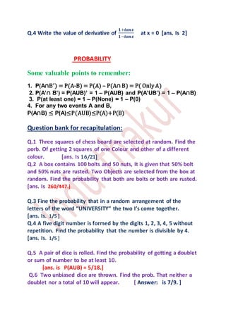 Q.4 Write the value of derivative of
𝟏+𝒕𝒂𝒏𝒙
𝟏−𝒕𝒂𝒏𝒙
at x = 0 [ans. Is 2]
PROBABILITY
Some valuable points to remember:
1. P(A∩B’) = P(A-B) = P(A) – P(A∩ B) = P( Only A)
2. P(A’∩ B’) = P(AUB)’ = 1 – P(AUB) and P(A’UB’) = 1 – P(A∩B)
3. P(at least one) = 1 – P(None) = 1 – P(0)
4. For any two events A and B,
P(A∩B) ≤ P(A)≤P(AUB)≤P(A)+P(B)
Question bank for recapitulation:
Q.1 Three squares of chess board are selected at random. Find the
porb. Of getting 2 squares of one Colour and other of a different
colour. [ans. Is 16/21]
Q.2 A box contains 100 bolts and 50 nuts, It is given that 50% bolt
and 50% nuts are rusted. Two Objects are selected from the box at
random. Find the probability that both are bolts or both are rusted.
[ans. Is 260/447.]
Q.3 Fine the probability that in a random arrangement of the
letters of the word “UNIVERSITY” the two I’s come together.
[ans. Is. 1/5 ]
Q.4 A five digit number is formed by the digits 1, 2, 3, 4, 5 without
repetition. Find the probability that the number is divisible by 4.
[ans. Is. 1/5 ]
Q.5 A pair of dice is rolled. Find the probability of getting a doublet
or sum of number to be at least 10.
[ans. is P(AUB) = 5/18.]
Q.6 Two unbiased dice are thrown. Find the prob. That neither a
doublet nor a total of 10 will appear. [ Answer: is 7/9. ]
 