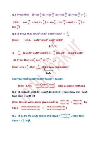 Q.3 Prove that (1+cos
𝝅
𝟖
) (1+ cos
𝟑𝝅
𝟖
) (1+ cos
𝟓𝝅
𝟖
) (1+ cos
𝟕𝝅
𝟖
) =
𝟏
𝟖
.
[Hint : cos
𝟕𝝅
𝟖
= cos( π -
𝝅
𝟖
) = - cos
𝝅
𝟖
, cos
𝟓𝝅
𝟖
= cos ( π -
𝟑𝝅
𝟖
) = -
cos
𝟑𝝅
𝟖
]
Q.4 (i) Prove that sin200
sin400
sin600
sin800
=
𝟑
𝟏𝟔
[Hint : L.H.S. sin200
sin400
sin600
sin800
(√ 𝟑/𝟐)
⇨
√𝟑
𝟐×𝟐
(2sin200
sin400
sin800
) ⇨
√𝟑
𝟒
[(cos200
– cos600
) sin800
(ii) Prove that: cos
𝝅
𝟕
cos
𝟐𝝅
𝟕
cos
𝟒𝝅
𝟕
= -
𝟏
𝟖
.
[Hint: let x =
𝝅
𝟕
, then
𝟏
𝟐𝒔𝒊𝒏𝒙
(2sinx cosx cos2x cos4x)]
Sin2x
(iii) Prove that: tan200
tan400
tan800
= tan600
.
[hint: L.H.S.
𝒔𝒊𝒏𝟐𝟎 𝟎 𝒔𝒊𝒏𝟒𝟎 𝟎 𝒔𝒊𝒏𝟖𝟎 𝟎
𝒄𝒐𝒔𝟐𝟎 𝟎 𝒄𝒐𝒔𝟒𝟎 𝟎 𝒄𝒐𝒔𝟖𝟎 𝟎 solve as above method.]
Q.5 If cos(A+B) sin(C-D) = cos(A-B) sin(C+D) , then show that tanA
tanB tanC + tanD = 0
[Hint: We can write above given result as
𝐜𝐨𝐬(𝐀+𝐁)
𝐜𝐨𝐬(𝐀−𝐁)
=
𝐬𝐢𝐧(𝐂+𝐃)
𝐬𝐢𝐧(𝐂−𝐃)
By
C & D
𝐜𝐨𝐬( 𝐀+𝐁)+𝐜𝐨𝐬(𝐀−𝐁)
𝐜𝐨𝐬( 𝐀+𝐁)−𝐜𝐨𝐬(𝐀−𝐁)
=
𝐬𝐢𝐧( 𝐂+𝐃)+𝐬𝐢𝐧(𝐂−𝐃)
𝐬𝐢𝐧( 𝐂+𝐃)−𝐬𝐢𝐧(𝐂−𝐃)
]
Q.6 If 𝛂, are the acute angles and cos2𝛂 =
𝟑𝒄𝒐𝒔𝟐𝜷−𝟏
𝟑−𝒄𝒐𝒔𝟐𝜷
, show that
tan 𝛂 = √𝟐 tan𝛃.
 