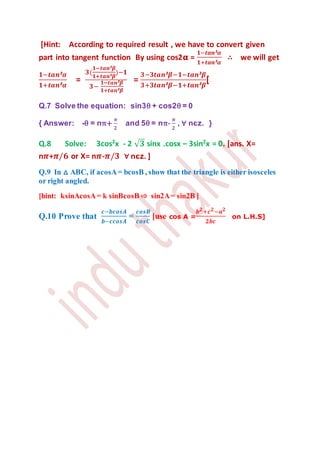 [Hint: According to required result , we have to convert given
part into tangent function By using cos2𝛂 =
𝟏−𝒕𝒂𝒏²𝜶
𝟏+𝒕𝒂𝒏²𝜶
∴ we will get
𝟏−𝒕𝒂𝒏²𝜶
𝟏+𝒕𝒂𝒏²𝜶
=
𝟑(
𝟏−𝒕𝒂𝒏²𝜷
𝟏+𝒕𝒂𝒏²𝜷
)−𝟏
𝟑−
𝟏−𝒕𝒂𝒏²𝜷
𝟏+𝒕𝒂𝒏²𝜷
=
𝟑−𝟑𝒕𝒂𝒏²𝜷−𝟏−𝒕𝒂𝒏²𝜷
𝟑+𝟑𝒕𝒂𝒏²𝜷−𝟏+𝒕𝒂𝒏²𝜷
[
Q.7 Solve the equation: sin3θ + cos2θ = 0
{ Answer: -θ = nπ+
𝝅
𝟐
and 5θ = nπ-
𝝅
𝟐
, ∀ nєz. }
Q.8 Solve: 3cos2
x - 2 √ 𝟑 sinx .cosx – 3sin2
x = 0. [ans. X=
n𝝅+𝝅/𝟔 or X= n𝝅-𝝅/𝟑 ∀ nєz. ]
Q.9 In △ ABC, if acosA= bcosB , show that the triangle is either isosceles
or right angled.
[hint: ksinAcosA= k sinBcosB ⇨ sin2A= sin2B ]
Q.10 Prove that
𝒄−𝒃𝒄𝒐𝒔𝑨
𝒃−𝒄𝒄𝒐𝒔𝑨
=
𝒄𝒐𝒔𝑩
𝒄𝒐𝒔𝑪
[use cos A =
𝒃 𝟐+𝒄 𝟐−𝒂 𝟐
𝟐𝒃𝒄
on L.H.S]
 