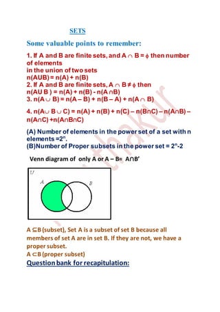 SETS
Some valuable points to remember:
1. If A and B are finite sets, and A B = then number
of elements
in the union of two sets
n(AUB)= n(A) + n(B)
2. If A and B are finite sets, A B ≠ then
n(AU B ) = n(A) + n(B) - n(A ∩B)
3. n(A B) = n(A – B) + n(B – A) + n(A B)
4. n(A B  C) = n(A) + n(B) + n(C) – n(B∩C) – n(A∩B) –
n(A∩C) +n(A∩B∩C)
(A) Number of elements in the power set of a set with n
elements =2n
.
(B)Number of Proper subsets in the power set = 2n
-2
Venn diagram of only A or A – B= A∩B’
A ⊆B(subset), Set A is a subset of set B because all
members of set A are in set B. If they are not, we have a
proper subset.
A ⊂B(proper subset)
Questionbank for recapitulation:
 