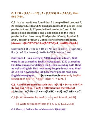 Q. 1 If U = {1,2,3......,10} , A = {1,2,3,5}, B = {2,4,6,7}, then
find (A-B)’.
Q.2 In a survey it was found that 21 people liked product A,
26 liked product B and 29 liked product C. If 14 people liked
products A and B, 12 people liked products C and A, 14
people liked products B and C and 8 liked all the three
products. Find how many liked product C only, ProductA
and C but not product B , atleast one of three products.
[Answer n(A’∩B’∩C’)=11, n(A∩B’∩C)=4 , n(AUBUC)=44.]
Question: 3 If U = {x :x ≤ 10, x∈ N}, A = {x :x ∈ N, x is prime},
B = {x : x∈ N, x is even}. Write A ∩B’ in roster form.
Question: 4 In a survey of 5000 people in a town, 2250
were listed as reading English Newspaper, 1750 as reading
Hindi Newspaper and 875 were listed as reading both Hindi
as well as English. Find how many People do not read Hindi
or English Newspaper.Find how many people read only
English Newspaper. [Answer:People read only English
Newspaper n(E’∩H) = n(E) – n(E∩ H) = 1375. ]
Q.5 A and B are two sets such that n(A-B) = 14 + x, n(B-A) =
3x and n(A ∩B) =x. If n(A) = n(B) then find the value of
x.[Answer n(A-B) = 14 + x= n(A ∩B’) = n(A) - n(A ∩B)⇨ x=7]
Q.6 (i) Write roster form of {x:
𝒏
𝒏²+𝟏
and 1≤ n ≤3 , n∈ N}
(ii) Write set-builder form of {-4,-3,-2,-1,0,1,2,3,4}
Q.7 If A ={1}, find number of elements in P[P{P(A)}].
 
