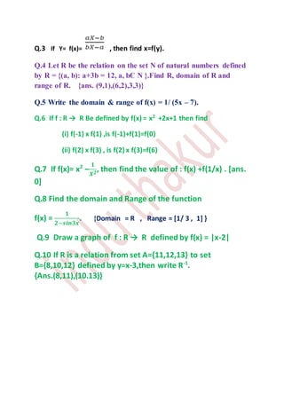 Q.3 If Y= f(x)= , then find x=f(y).
Q.4 Let R be the relation on the set N of natural numbers defined
by R = {(a, b): a+3b = 12, a, bЄ N }.Find R, domain of R and
range of R. {ans. (9,1),(6,2),3,3)}
Q.5 Write the domain & range of f(x) = 1/ (5x – 7).
Q.6 If f : R → R Be defined by f(x) = x2
+2x+1 then find
(i) f(-1) x f(1) ,is f(-1)+f(1)=f(0)
(ii) f(2) x f(3) , is f(2) x f(3)=f(6)
Q.7 If f(x)= x2
–
𝟏
𝑿 𝟐, then find the value of : f(x) +f(1/x) . [ans.
0]
Q.8 Find the domain and Range of the function
f(x) =
𝟏
𝟐−𝒔𝒊𝒏𝟑𝒙
. {Domain = R , Range = [1/ 3 , 1] }
Q.9 Draw a graph of f : R → R defined by f(x) = |x-2|
Q.10 If R is a relation from set A={11,12,13} to set
B={8,10,12} defined by y=x-3,then write R-1
.
{Ans.(8,11),(10.13)}
 