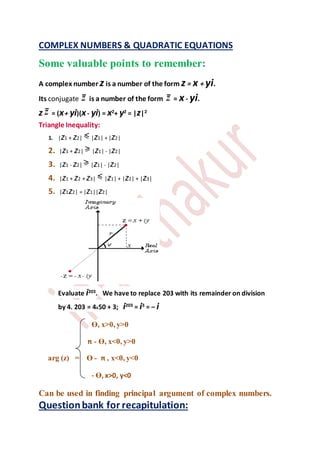 COMPLEX NUMBERS & QUADRATIC EQUATIONS
Some valuable points to remember:
A complex number z is a number of the form z = x + yi.
Its conjugate is a number of the form = x- yi.
z = (x+ yi)(x- yi) = x2
+ y2
= |z|2
Triangle Inequality:
1. |z1 + z2| |z1| + |z2|
2. |z1 + z2| |z1| - |z2|
3. |z1 - z2| |z1| - |z2|
4. |z1 + z2 + z3| |z1| + |z2| + |z3|
5. |z1z2| = |z1||z2|
Evaluate i203
. We have to replace 203 with its remainder on division
by 4. 203 = 4X50 + 3; i203
= i3
= – i
ϴ, x>0, y>0
π - ϴ, x<0, y>0
arg (z) = ϴ - π , x<0, y<0
- ϴ, x>0, y<0
Can be used in finding principal argument of complex numbers.
Questionbank for recapitulation:
 