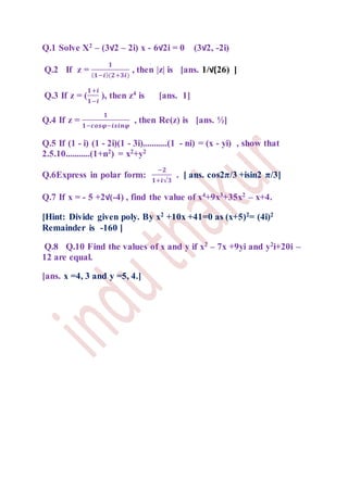 Q.1 Solve X2
– (3√2 – 2i) x - 6√2i = 0 (3√2, -2i)
Q.2 If z =
𝟏
( 𝟏−𝒊)(𝟐+𝟑𝒊)
, then |z| is [ans. 1/√(26) ]
Q.3 If z = (
𝟏+𝒊
𝟏−𝒊
), then z4 is [ans. 1]
Q.4 If z =
𝟏
𝟏−𝒄𝒐𝒔𝝋−𝒊𝒔𝒊𝒏𝝋
, then Re(z) is [ans. ½]
Q.5 If (1 - i) (1 - 2i)(1 - 3i)...........(1 - ni) = (x - yi) , show that
2.5.10...........(1+n2) = x2+y2
Q.6Express in polar form:
−𝟐
𝟏+𝒊√𝟑
. [ ans. cos2π/3 +isin2 π/3]
Q.7 If x = - 5 +2√(-4) , find the value of x4
+9x3
+35x2
– x+4.
[Hint: Divide given poly. By x2 +10x +41=0 as (x+5)2= (4i)2
Remainder is -160 ]
Q.8 Q.10 Find the values of x and y if x2
– 7x +9yi and y2
i+20i –
12 are equal.
[ans. x =4, 3 and y =5, 4.]
 