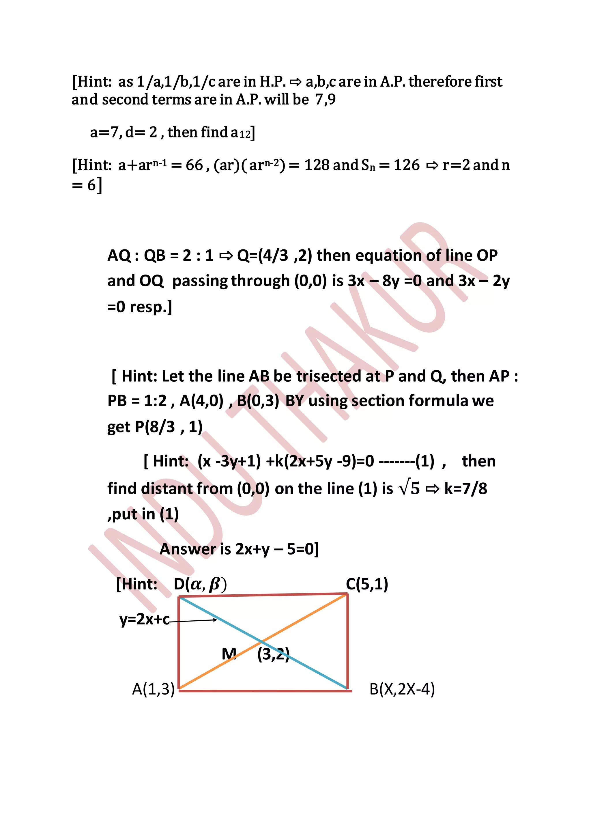 [Hint: as 1/a,1/b,1/c are in H.P. ⇨ a,b,c are in A.P. therefore first
and second terms are in A.P. will be 7,9
a=7, d= 2 , then find a12]
[Hint: a+arn-1 = 66 , (ar)( arn-2) = 128 and Sn = 126 ⇨ r=2 and n
= 6]
AQ : QB = 2 : 1 ⇨ Q=(4/3 ,2) then equation of line OP
and OQ passingthrough (0,0) is 3x – 8y =0 and 3x – 2y
=0 resp.]
[ Hint: Let the line AB be trisected at P and Q, then AP :
PB = 1:2 , A(4,0) , B(0,3) BY using section formula we
get P(8/3 , 1)
[ Hint: (x -3y+1) +k(2x+5y -9)=0 -------(1) , then
find distant from (0,0) on the line (1) is √𝟓 ⇨ k=7/8
,put in (1)
Answer is 2x+y – 5=0]
[Hint: D(𝜶, 𝜷) C(5,1)
y=2x+c
M (3,2)
A(1,3) B(X,2X-4)
 