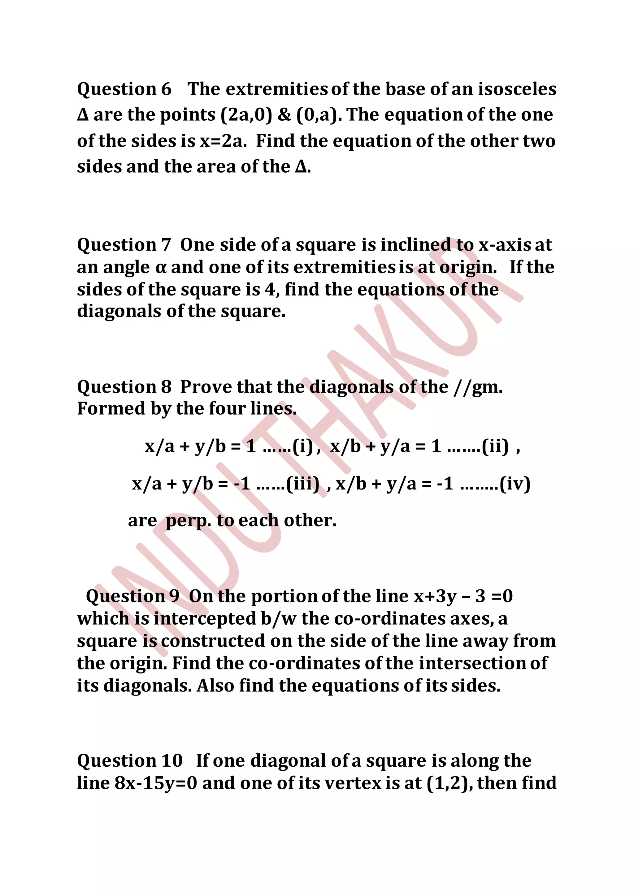 Question 6 The extremitiesof the base of an isosceles
∆ are the points (2a,0) & (0,a). The equationof the one
of the sides is x=2a. Find the equation of the other two
sides and the area of the ∆.
Question 7 One side of a square is inclined to x-axis at
an angle α and one of its extremitiesis at origin. If the
sides of the square is 4, find the equations of the
diagonals of the square.
Question 8 Prove that the diagonals of the //gm.
Formed by the four lines.
x/a + y/b = 1 ……(i), x/b + y/a = 1 …….(ii) ,
x/a + y/b = -1 ……(iii) , x/b + y/a = -1 ……..(iv)
are perp. to each other.
Question9 On the portionof the line x+3y – 3 =0
which is intercepted b/w the co-ordinates axes, a
square is constructed on the side of the line away from
the origin. Find the co-ordinates of the intersectionof
its diagonals. Also find the equations of its sides.
Question 10 If one diagonal of a square is along the
line 8x-15y=0 and one of its vertex is at (1,2), then find
 