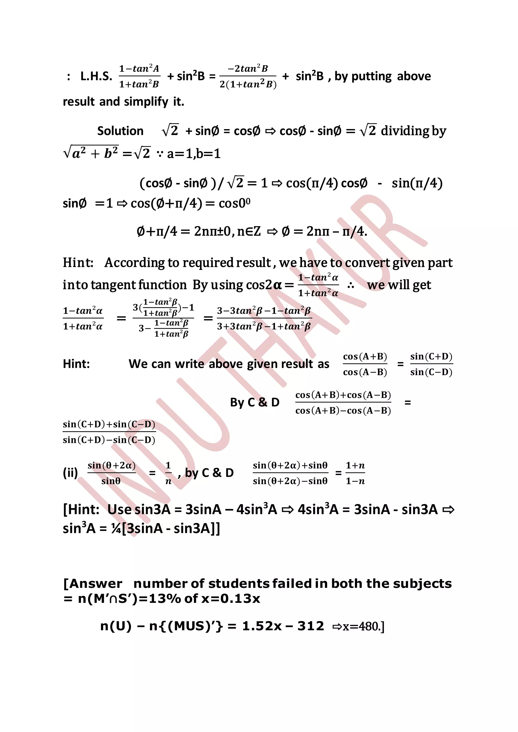 : L.H.S.
𝟏−𝒕𝒂𝒏²𝑨
𝟏+𝒕𝒂𝒏²𝑩
+ sin2
B =
−𝟐𝒕𝒂𝒏²𝑩
𝟐(𝟏+𝒕𝒂𝒏 𝟐 𝑩)
+ sin2
B , by putting above
result and simplify it.
Solution √ 𝟐 + sin∅ = cos∅ ⇨ cos∅ - sin∅ = √ 𝟐 dividing by
√ 𝒂 𝟐 + 𝒃 𝟐 =√ 𝟐 ∵ a=1,b=1
(cos∅ - sin∅ )/ √ 𝟐 = 1 ⇨ cos(п/4) cos∅ - sin(п/4)
sin∅ =1 ⇨ cos(∅+п/4) = cos00
∅+п/4 = 2nп±0, n∈Z ⇨ ∅ = 2nп – п/4.
Hint: According to required result , we have to convert given part
into tangent function By using cos2𝛂 =
𝟏−𝒕𝒂𝒏²𝜶
𝟏+𝒕𝒂𝒏²𝜶
∴ we will get
𝟏−𝒕𝒂𝒏²𝜶
𝟏+𝒕𝒂𝒏²𝜶
=
𝟑(
𝟏−𝒕𝒂𝒏²𝜷
𝟏+𝒕𝒂𝒏²𝜷
)−𝟏
𝟑−
𝟏−𝒕𝒂𝒏²𝜷
𝟏+𝒕𝒂𝒏²𝜷
=
𝟑−𝟑𝒕𝒂𝒏²𝜷−𝟏−𝒕𝒂𝒏²𝜷
𝟑+𝟑𝒕𝒂𝒏²𝜷−𝟏+𝒕𝒂𝒏²𝜷
Hint: We can write above given result as
𝐜𝐨𝐬(𝐀+𝐁)
𝐜𝐨𝐬(𝐀−𝐁)
=
𝐬𝐢𝐧(𝐂+𝐃)
𝐬𝐢𝐧(𝐂−𝐃)
By C & D
𝐜𝐨𝐬( 𝐀+𝐁)+𝐜𝐨𝐬(𝐀−𝐁)
𝐜𝐨𝐬( 𝐀+𝐁)−𝐜𝐨𝐬(𝐀−𝐁)
=
𝐬𝐢𝐧( 𝐂+𝐃)+𝐬𝐢𝐧(𝐂−𝐃)
𝐬𝐢𝐧( 𝐂+𝐃)−𝐬𝐢𝐧(𝐂−𝐃)
(ii)
𝐬𝐢𝐧(𝛉+𝟐𝛂)
𝐬𝐢𝐧𝛉
=
𝟏
𝒏
, by C & D
𝐬𝐢𝐧( 𝛉+𝟐𝛂)+𝐬𝐢𝐧𝛉
𝐬𝐢𝐧(𝛉+𝟐𝛂)−𝐬𝐢𝐧𝛉
=
𝟏+𝒏
𝟏−𝒏
[Hint: Use sin3A = 3sinA – 4sin3
A ⇨ 4sin3
A = 3sinA - sin3A ⇨
sin3
A = ¼[3sinA - sin3A]]
[Answer number of students failed in both the subjects
= n(M’∩S’)=13% of x=0.13x
n(U) – n{(MUS)’} = 1.52x – 312 ⇨x=480.]
 