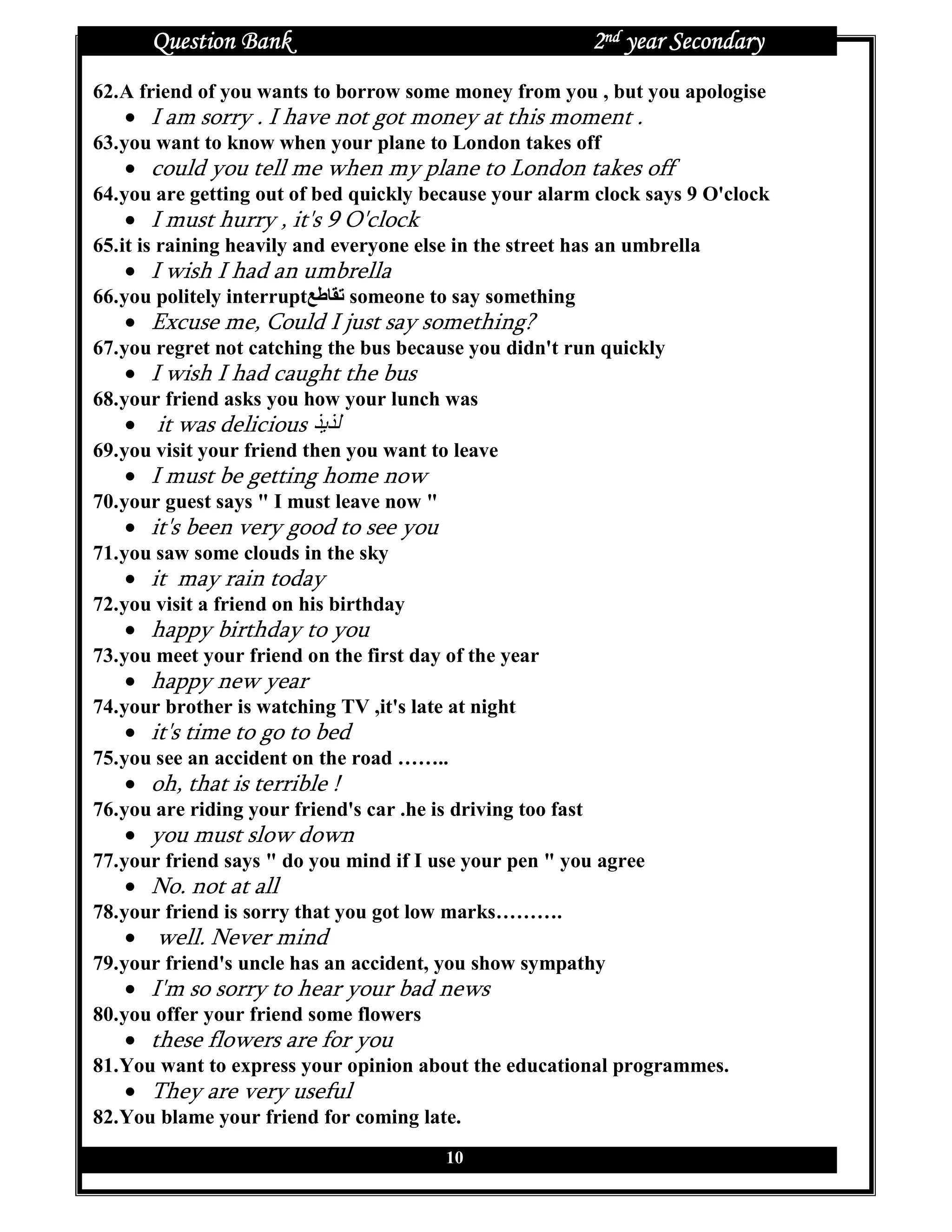 Question Bank                                           2nd year Secondary
62. A friend of you wants to borrow some money from you , but you apologise
   • I am sorry . I have not got money at this moment .
63. you want to know when your plane to London takes off
   • could you tell me when my plane to London takes off
64. you are getting out of bed quickly because your alarm clock says 9 O'clock
   • I must hurry , it's 9 O'clock
65. it is raining heavily and everyone else in the street has an umbrella
   • I wish I had an umbrella
66. you politely interruptPQRST someone to say something
   • Excuse me, Could I just say something?
67. you regret not catching the bus because you didn't run quickly
   • I wish I had caught the bus
68. your friend asks you how your lunch was
   • it was delicious
69. you visit your friend then you want to leave
   • I must be getting home now
70. your guest says " I must leave now "
   • it's been very good to see you
71. you saw some clouds in the sky
   • it may rain today
72. you visit a friend on his birthday
   • happy birthday to you
73. you meet your friend on the first day of the year
   • happy new year
74. your brother is watching TV ,it's late at night
   • it's time to go to bed
75. you see an accident on the road ……..
   • oh, that is terrible !
76. you are riding your friend's car .he is driving too fast
   • you must slow down
77. your friend says " do you mind if I use your pen " you agree
   • No. not at all
78. your friend is sorry that you got low marks……….
   • well. Never mind
79. your friend's uncle has an accident, you show sympathy
   • I'm so sorry to hear your bad news
80. you offer your friend some flowers
   • these flowers are for you
81. You want to express your opinion about the educational programmes.
   • They are very useful
82. You blame your friend for coming late.
                                           10
 