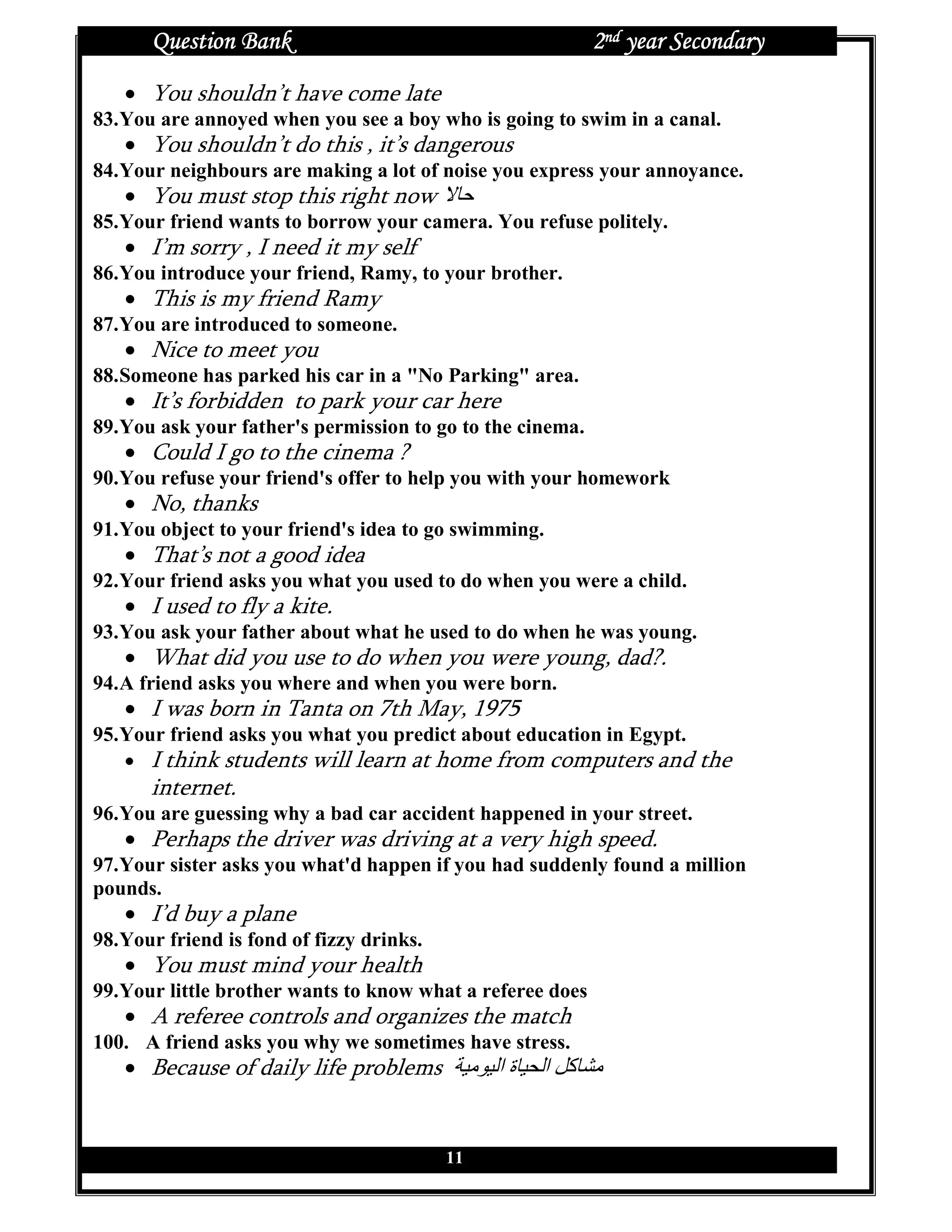 Question Bank                                        2nd year Secondary
   • You shouldn’t have come late
83. You are annoyed when you see a boy who is going to swim in a canal.
   • You shouldn’t do this , it’s dangerous
84. Your neighbours are making a lot of noise you express your annoyance.
   • You must stop this right now
85. Your friend wants to borrow your camera. You refuse politely.
   • I’m sorry , I need it my self
86. You introduce your friend, Ramy, to your brother.
   • This is my friend Ramy
87. You are introduced to someone.
   • Nice to meet you
88. Someone has parked his car in a "No Parking" area.
   • It’s forbidden to park your car here
89. You ask your father's permission to go to the cinema.
   • Could I go to the cinema ?
90. You refuse your friend's offer to help you with your homework
   • No, thanks
91. You object to your friend's idea to go swimming.
   • That’s not a good idea
92. Your friend asks you what you used to do when you were a child.
   • I used to fly a kite.
93. You ask your father about what he used to do when he was young.
   • What did you use to do when you were young, dad?.
94. A friend asks you where and when you were born.
   • I was born in Tanta on 7th May, 1975
95. Your friend asks you what you predict about education in Egypt.
    • I think students will learn at home from computers and the
       internet.
96. You are guessing why a bad car accident happened in your street.
   • Perhaps the driver was driving at a very high speed.
97. Your sister asks you what'd happen if you had suddenly found a million
pounds.
   • I’d buy a plane
98. Your friend is fond of fizzy drinks.
   • You must mind your health
99. Your little brother wants to know what a referee does
   • A referee controls and organizes the match
100. A friend asks you why we sometimes have stress.
   • Because of daily life problems             ‫ةا‬   ‫آ ا‬


                                           11
 