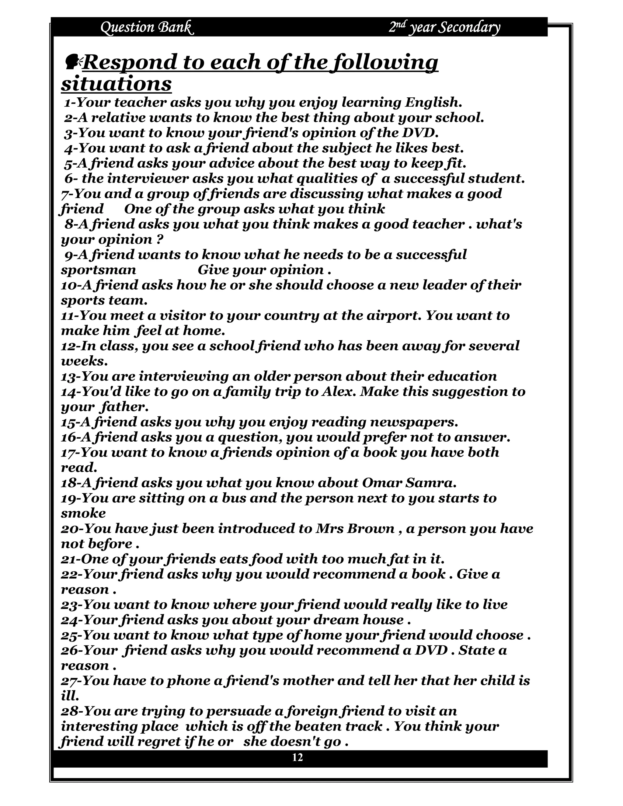 Question Bank                             2nd year Secondary

  Respond to each of the following
situations
 1-Your teacher asks you why you enjoy learning English.
 2-A relative wants to know the best thing about your school.
 3-You want to know your friend's opinion of the DVD.
 4-You want to ask a friend about the subject he likes best.
 5-A friend asks your advice about the best way to keep fit.
 6- the interviewer asks you what qualities of a successful student.
7-You and a group of friends are discussing what makes a good
friend     One of the group asks what you think
 8-A friend asks you what you think makes a good teacher . what's
your opinion ?
 9-A friend wants to know what he needs to be a successful
sportsman             Give your opinion .
10-A friend asks how he or she should choose a new leader of their
sports team.
11-You meet a visitor to your country at the airport. You want to
make him feel at home.
12-In class, you see a school friend who has been away for several
weeks.
13-You are interviewing an older person about their education
14-You'd like to go on a family trip to Alex. Make this suggestion to
your father.
15-A friend asks you why you enjoy reading newspapers.
16-A friend asks you a question, you would prefer not to answer.
17-You want to know a friends opinion of a book you have both
read.
18-A friend asks you what you know about Omar Samra.
19-You are sitting on a bus and the person next to you starts to
smoke
20-You have just been introduced to Mrs Brown , a person you have
not before .
21-One of your friends eats food with too much fat in it.
22-Your friend asks why you would recommend a book . Give a
reason .
23-You want to know where your friend would really like to live
24-Your friend asks you about your dream house .
25-You want to know what type of home your friend would choose .
26-Your friend asks why you would recommend a DVD . State a
reason .
27-You have to phone a friend's mother and tell her that her child is
ill.
28-You are trying to persuade a foreign friend to visit an
interesting place which is off the beaten track . You think your
friend will regret if he or she doesn't go .
                                 12
 