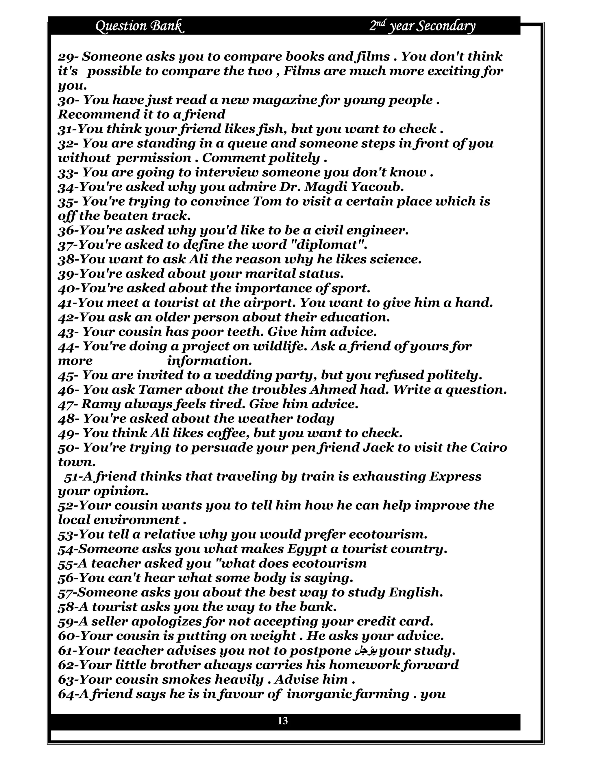 Question Bank                             2nd year Secondary
29- Someone asks you to compare books and films . You don't think
it's possible to compare the two , Films are much more exciting for
you.
30- You have just read a new magazine for young people .
Recommend it to a friend
31-You think your friend likes fish, but you want to check .
32- You are standing in a queue and someone steps in front of you
without permission . Comment politely .
33- You are going to interview someone you don't know .
34-You're asked why you admire Dr. Magdi Yacoub.
35- You're trying to convince Tom to visit a certain place which is
off the beaten track.
36-You're asked why you'd like to be a civil engineer.
37-You're asked to define the word "diplomat".
38-You want to ask Ali the reason why he likes science.
39-You're asked about your marital status.
40-You're asked about the importance of sport.
41-You meet a tourist at the airport. You want to give him a hand.
42-You ask an older person about their education.
43- Your cousin has poor teeth. Give him advice.
44- You're doing a project on wildlife. Ask a friend of yours for
more              information.
45- You are invited to a wedding party, but you refused politely.
46- You ask Tamer about the troubles Ahmed had. Write a question.
47- Ramy always feels tired. Give him advice.
48- You're asked about the weather today
49- You think Ali likes coffee, but you want to check.
50- You're trying to persuade your pen friend Jack to visit the Cairo
town.
 51-A friend thinks that traveling by train is exhausting Express
your opinion.
52-Your cousin wants you to tell him how he can help improve the
local environment .
53-You tell a relative why you would prefer ecotourism.
54-Someone asks you what makes Egypt a tourist country.
55-A teacher asked you "what does ecotourism
56-You can't hear what some body is saying.
57-Someone asks you about the best way to study English.
58-A tourist asks you the way to the bank.
59-A seller apologizes for not accepting your credit card.
60-Your cousin is putting on weight . He asks your advice.
61-Your teacher advises you not to postpone XYZ[ your study.
62-Your little brother always carries his homework forward
63-Your cousin smokes heavily . Advise him .
64-A friend says he is in favour of inorganic farming . you

                                 13
 