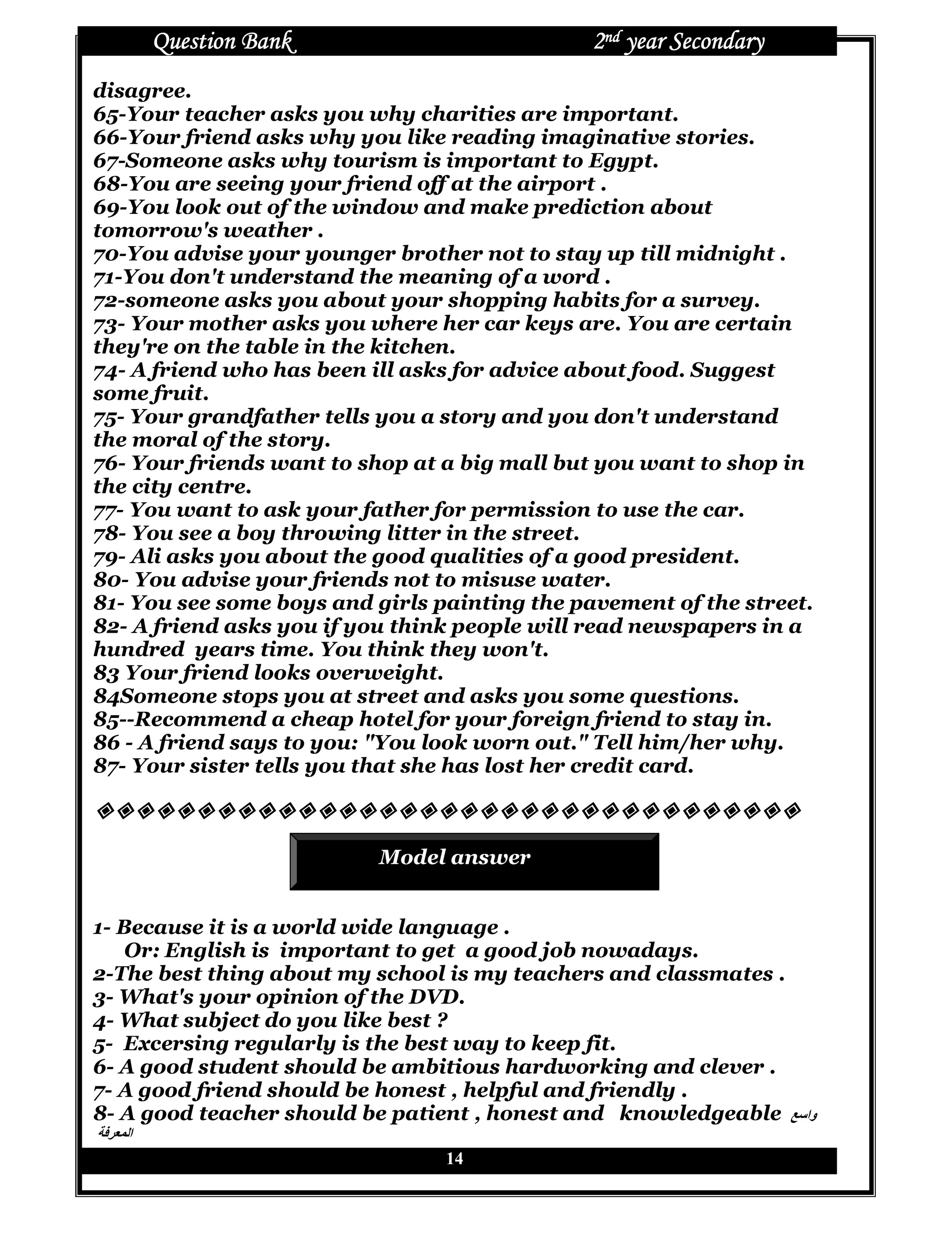 Question Bank                          2nd year Secondary
disagree.
65-Your teacher asks you why charities are important.
66-Your friend asks why you like reading imaginative stories.
67-Someone asks why tourism is important to Egypt.
68-You are seeing your friend off at the airport .
69-You look out of the window and make prediction about
tomorrow's weather .
70-You advise your younger brother not to stay up till midnight .
71-You don't understand the meaning of a word .
72-someone asks you about your shopping habits for a survey.
73- Your mother asks you where her car keys are. You are certain
they're on the table in the kitchen.
74- A friend who has been ill asks for advice about food. Suggest
some fruit.
75- Your grandfather tells you a story and you don't understand
the moral of the story.
76- Your friends want to shop at a big mall but you want to shop in
the city centre.
77- You want to ask your father for permission to use the car.
78- You see a boy throwing litter in the street.
79- Ali asks you about the good qualities of a good president.
80- You advise your friends not to misuse water.
81- You see some boys and girls painting the pavement of the street.
82- A friend asks you if you think people will read newspapers in a
hundred years time. You think they won't.
83 Your friend looks overweight.
84Someone stops you at street and asks you some questions.
85--Recommend a cheap hotel for your foreign friend to stay in.
86 - A friend says to you: "You look worn out." Tell him/her why.
87- Your sister tells you that she has lost her credit card.



                           Model answer


1- Because it is a world wide language .
    Or: English is important to get a good job nowadays.
2-The best thing about my school is my teachers and classmates .
3- What's your opinion of the DVD.
4- What subject do you like best ?
5- Excersing regularly is the best way to keep fit.
6- A good student should be ambitious hardworking and clever .
7- A good friend should be honest , helpful and friendly .
8- A good teacher should be patient , honest and knowledgeable P‫وا‬
] ^ ‫ا‬
                                 14
 