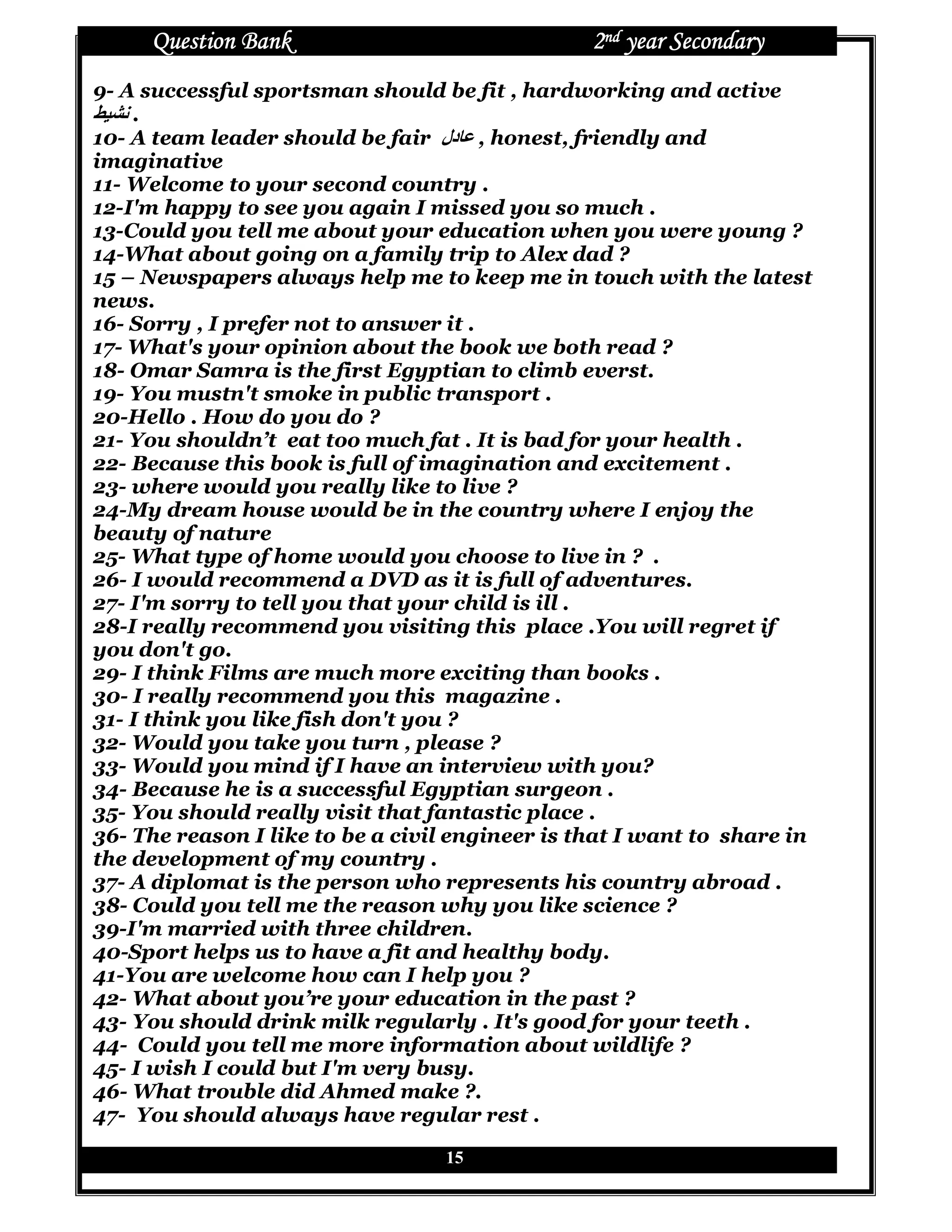 Question Bank                               2nd year Secondary
9- A successful sportsman should be fit , hardworking and active
_`ab .
10- A team leader should be fair ‫دل‬Re , honest, friendly and
imaginative
11- Welcome to your second country .
12-I'm happy to see you again I missed you so much .
13-Could you tell me about your education when you were young ?
14-What about going on a family trip to Alex dad ?
15 – Newspapers always help me to keep me in touch with the latest
news.
16- Sorry , I prefer not to answer it .
17- What's your opinion about the book we both read ?
18- Omar Samra is the first Egyptian to climb everst.
19- You mustn't smoke in public transport .
20-Hello . How do you do ?
21- You shouldn’t eat too much fat . It is bad for your health .
22- Because this book is full of imagination and excitement .
23- where would you really like to live ?
24-My dream house would be in the country where I enjoy the
beauty of nature
25- What type of home would you choose to live in ? .
26- I would recommend a DVD as it is full of adventures.
27- I'm sorry to tell you that your child is ill .
28-I really recommend you visiting this place .You will regret if
you don't go.
29- I think Films are much more exciting than books .
30- I really recommend you this magazine .
31- I think you like fish don't you ?
32- Would you take you turn , please ?
33- Would you mind if I have an interview with you?
34- Because he is a successful Egyptian surgeon .
35- You should really visit that fantastic place .
36- The reason I like to be a civil engineer is that I want to share in
the development of my country .
37- A diplomat is the person who represents his country abroad .
38- Could you tell me the reason why you like science ?
39-I'm married with three children.
40-Sport helps us to have a fit and healthy body.
41-You are welcome how can I help you ?
42- What about you’re your education in the past ?
43- You should drink milk regularly . It's good for your teeth .
44- Could you tell me more information about wildlife ?
45- I wish I could but I'm very busy.
46- What trouble did Ahmed make ?.
47- You should always have regular rest .

                                  15
 