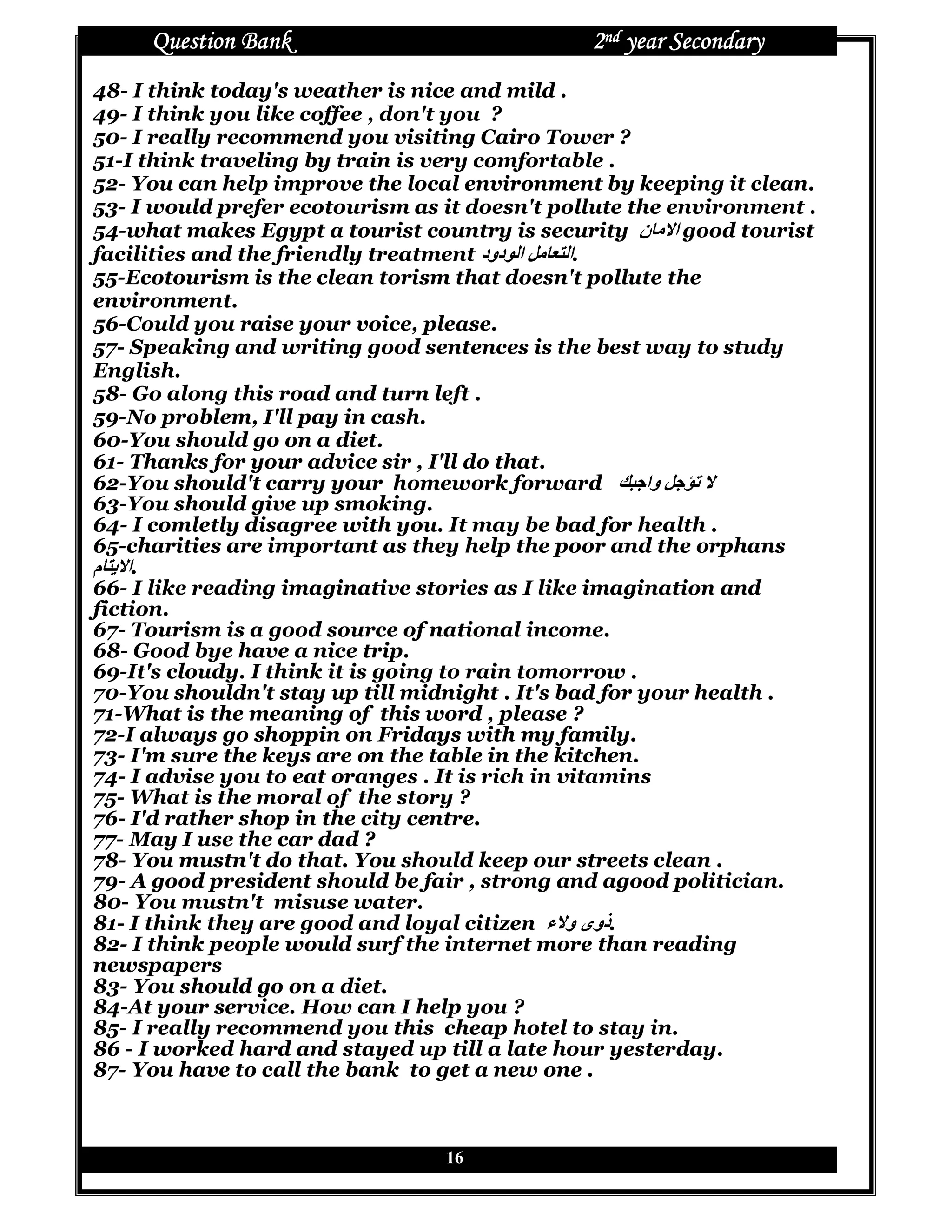 Question Bank                             2nd year Secondary
48- I think today's weather is nice and mild .
49- I think you like coffee , don't you ?
50- I really recommend you visiting Cairo Tower ?
51-I think traveling by train is very comfortable .
52- You can help improve the local environment by keeping it clean.
53- I would prefer ecotourism as it doesn't pollute the environment .
54-what makes Egypt a tourist country is security ‫ن‬Rg ‫ ا‬good tourist
facilities and the friendly treatment ‫ ا دود‬XgR^ ‫.ا‬
55-Ecotourism is the clean torism that doesn't pollute the
environment.
56-Could you raise your voice, please.
57- Speaking and writing good sentences is the best way to study
English.
58- Go along this road and turn left .
59-No problem, I'll pay in cash.
60-You should go on a diet.
61- Thanks for your advice sir , I'll do that.
62-You should't carry your homework forward hiY‫ وا‬XYZT
63-You should give up smoking.
64- I comletly disagree with you. It may be bad for health .
65-charities are important as they help the poor and the orphans
‫م‬R [ ‫.ا‬
66- I like reading imaginative stories as I like imagination and
fiction.
67- Tourism is a good source of national income.
68- Good bye have a nice trip.
69-It's cloudy. I think it is going to rain tomorrow .
70-You shouldn't stay up till midnight . It's bad for your health .
71-What is the meaning of this word , please ?
72-I always go shoppin on Fridays with my family.
73- I'm sure the keys are on the table in the kitchen.
74- I advise you to eat oranges . It is rich in vitamins
75- What is the moral of the story ?
76- I'd rather shop in the city centre.
77- May I use the car dad ?
78- You mustn't do that. You should keep our streets clean .
79- A good president should be fair , strong and agood politician.
80- You mustn't misuse water.
81- I think they are good and loyal citizen ‫.ذوى و ء‬
82- I think people would surf the internet more than reading
newspapers
83- You should go on a diet.
84-At your service. How can I help you ?
85- I really recommend you this cheap hotel to stay in.
86 - I worked hard and stayed up till a late hour yesterday.
87- You have to call the bank to get a new one .



                                 16
 