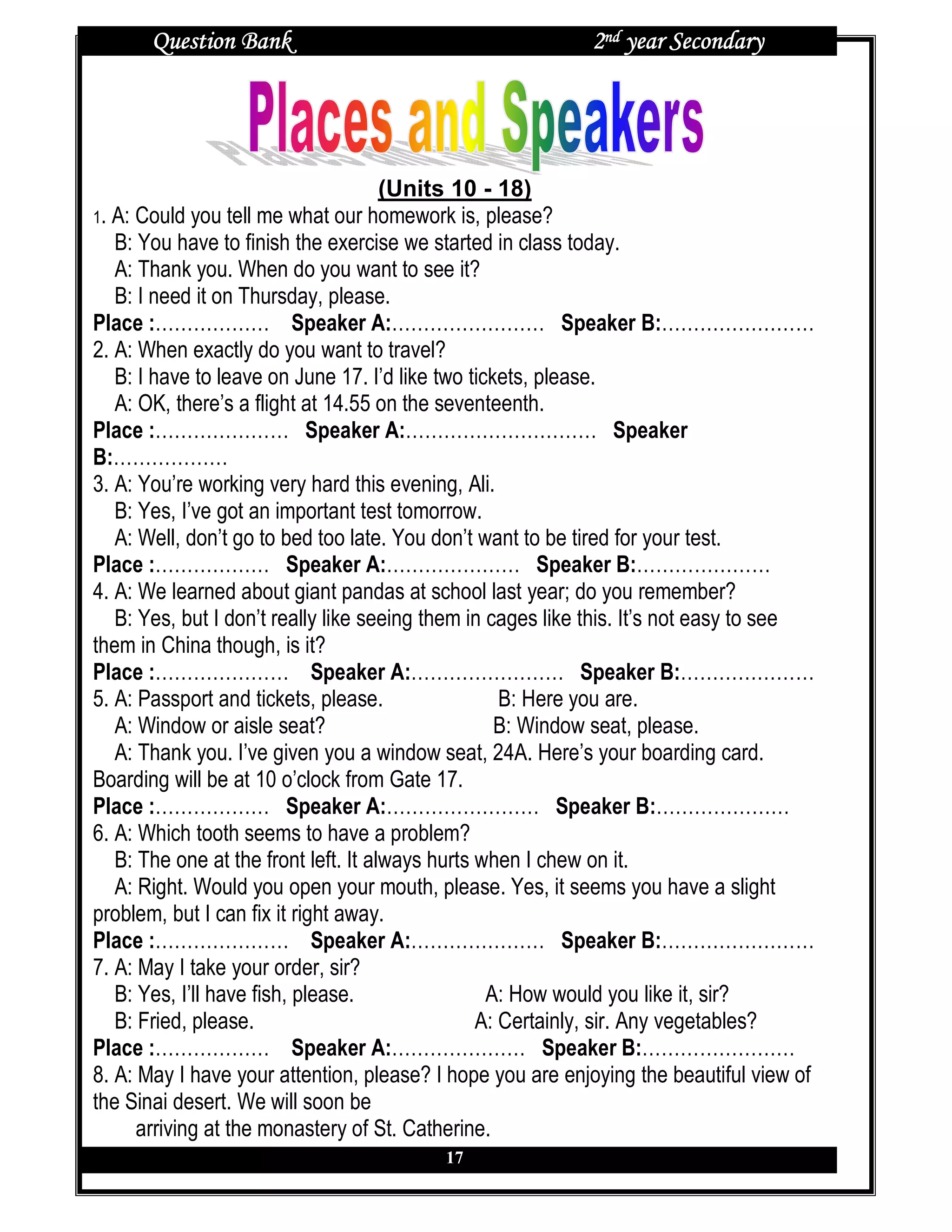 Question Bank                                        2nd year Secondary




                                      (Units 10 - 18)
1. A: Could you tell me what our homework is, please?
   B: You have to finish the exercise we started in class today.
   A: Thank you. When do you want to see it?
   B: I need it on Thursday, please.
Place :……………… Speaker A:…………………… Speaker B:……………………
2. A: When exactly do you want to travel?
   B: I have to leave on June 17. I’d like two tickets, please.
   A: OK, there’s a flight at 14.55 on the seventeenth.
Place :………………… Speaker A:………………………… Speaker
B:………………
3. A: You’re working very hard this evening, Ali.
   B: Yes, I’ve got an important test tomorrow.
   A: Well, don’t go to bed too late. You don’t want to be tired for your test.
Place :……………… Speaker A:………………… Speaker B:…………………
4. A: We learned about giant pandas at school last year; do you remember?
   B: Yes, but I don’t really like seeing them in cages like this. It’s not easy to see
them in China though, is it?
Place :………………… Speaker A:…………………… Speaker B:…………………
5. A: Passport and tickets, please.                 B: Here you are.
   A: Window or aisle seat?                        B: Window seat, please.
   A: Thank you. I’ve given you a window seat, 24A. Here’s your boarding card.
Boarding will be at 10 o’clock from Gate 17.
Place :……………… Speaker A:…………………… Speaker B:…………………
6. A: Which tooth seems to have a problem?
   B: The one at the front left. It always hurts when I chew on it.
   A: Right. Would you open your mouth, please. Yes, it seems you have a slight
problem, but I can fix it right away.
Place :………………… Speaker A:………………… Speaker B:……………………
7. A: May I take your order, sir?
   B: Yes, I’ll have fish, please.                A: How would you like it, sir?
   B: Fried, please.                             A: Certainly, sir. Any vegetables?
Place :……………… Speaker A:………………… Speaker B:……………………
8. A: May I have your attention, please? I hope you are enjoying the beautiful view of
the Sinai desert. We will soon be
      arriving at the monastery of St. Catherine.
                                          17
 