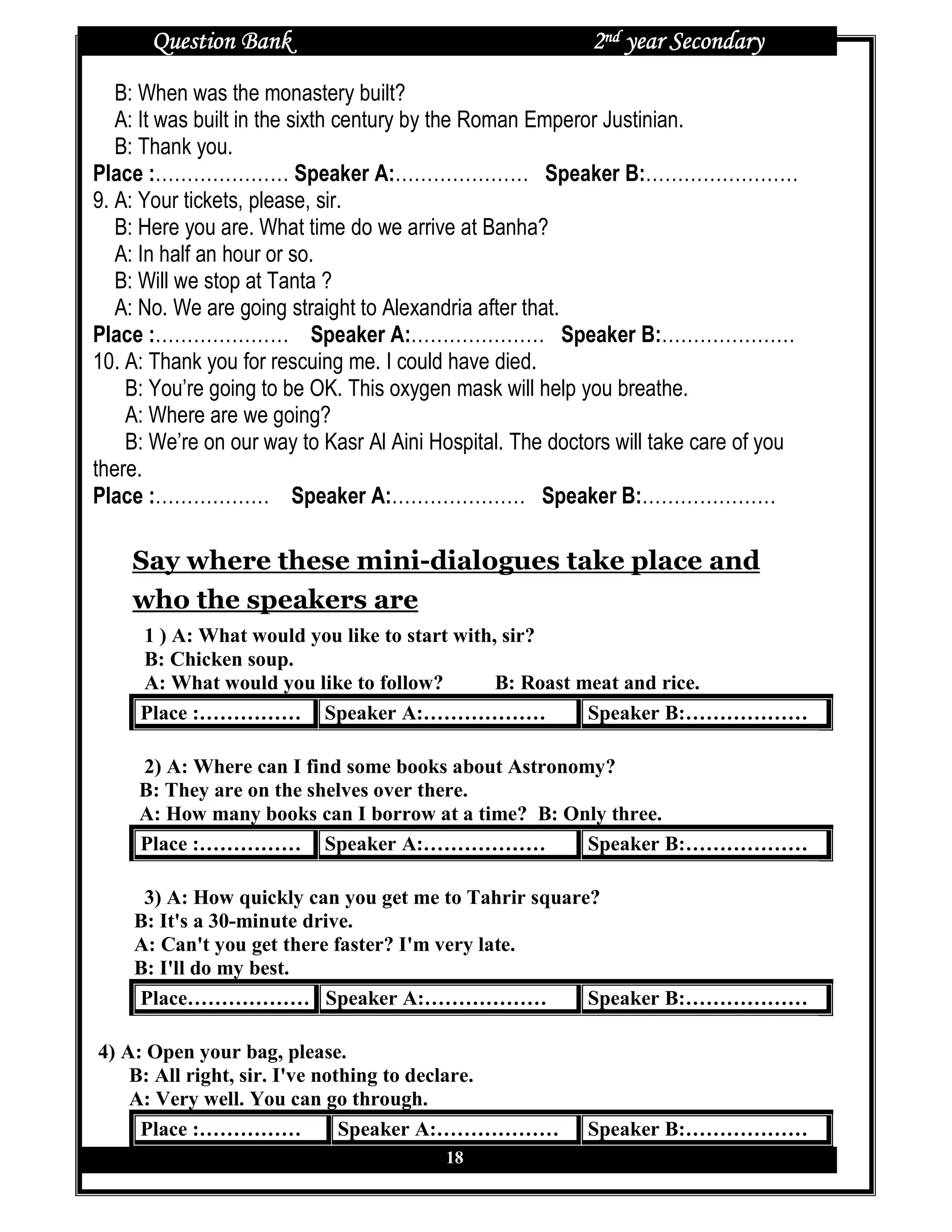 Question Bank                                       2nd year Secondary
   B: When was the monastery built?
   A: It was built in the sixth century by the Roman Emperor Justinian.
   B: Thank you.
Place :………………… Speaker A:………………… Speaker B:……………………
9. A: Your tickets, please, sir.
   B: Here you are. What time do we arrive at Banha?
   A: In half an hour or so.
   B: Will we stop at Tanta ?
   A: No. We are going straight to Alexandria after that.
Place :………………… Speaker A:………………… Speaker B:…………………
10. A: Thank you for rescuing me. I could have died.
    B: You’re going to be OK. This oxygen mask will help you breathe.
    A: Where are we going?
    B: We’re on our way to Kasr Al Aini Hospital. The doctors will take care of you
there.
Place :……………… Speaker A:………………… Speaker B:…………………

    Say where these mini-dialogues take place and
    who the speakers are
     1 ) A: What would you like to start with, sir?
     B: Chicken soup.
     A: What would you like to follow?        B: Roast meat and rice.
     Place :…………… Speaker A:………………                      Speaker B:………………

     2) A: Where can I find some books about Astronomy?
     B: They are on the shelves over there.
     A: How many books can I borrow at a time? B: Only three.
     Place :…………… Speaker A:………………                   Speaker B:………………

     3) A: How quickly can you get me to Tahrir square?
    B: It's a 30-minute drive.
    A: Can't you get there faster? I'm very late.
    B: I'll do my best.
    Place……………… Speaker A:………………                      Speaker B:………………

4) A: Open your bag, please.
    B: All right, sir. I've nothing to declare.
    A: Very well. You can go through.
     Place :……………              Speaker A:………………           Speaker B:………………
                                         18
 