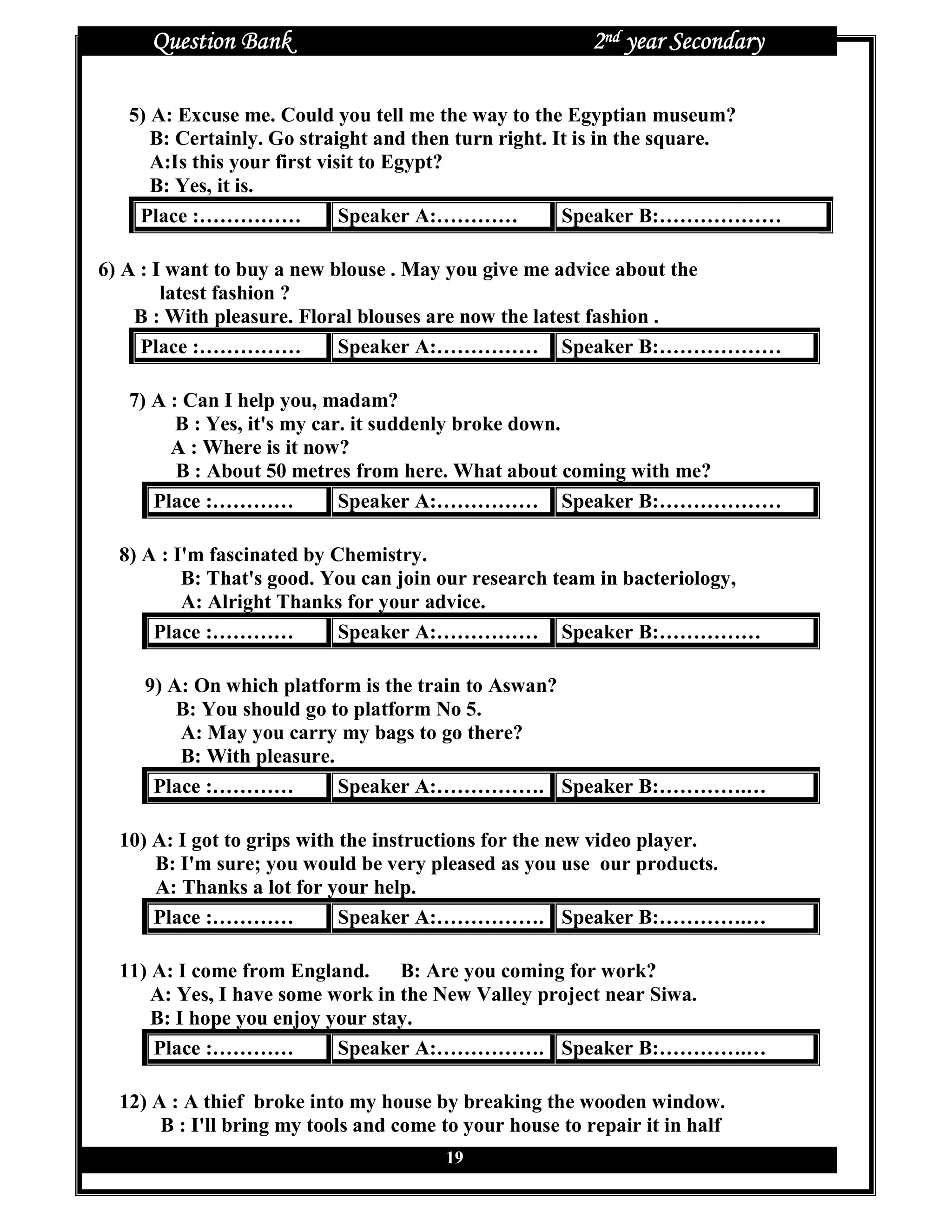 Question Bank                                        2nd year Secondary

   5) A: Excuse me. Could you tell me the way to the Egyptian museum?
      B: Certainly. Go straight and then turn right. It is in the square.
      A:Is this your first visit to Egypt?
      B: Yes, it is.
    Place :……………              Speaker A:…………          Speaker B:………………

6) A : I want to buy a new blouse . May you give me advice about the
        latest fashion ?
    B : With pleasure. Floral blouses are now the latest fashion .
     Place :……………           Speaker A:…………… Speaker B:………………

   7) A : Can I help you, madam?
         B : Yes, it's my car. it suddenly broke down.
        A : Where is it now?
         B : About 50 metres from here. What about coming with me?
      Place :…………            Speaker A:…………… Speaker B:………………

  8) A : I'm fascinated by Chemistry.
          B: That's good. You can join our research team in bacteriology,
          A: Alright Thanks for your advice.
      Place :…………           Speaker A:…………… Speaker B:……………

     9) A: On which platform is the train to Aswan?
         B: You should go to platform No 5.
         A: May you carry my bags to go there?
         B: With pleasure.
      Place :…………          Speaker A:……………. Speaker B:………….…

  10) A: I got to grips with the instructions for the new video player.
      B: I'm sure; you would be very pleased as you use our products.
      A: Thanks a lot for your help.
      Place :…………            Speaker A:……………. Speaker B:………….…

  11) A: I come from England.     B: Are you coming for work?
      A: Yes, I have some work in the New Valley project near Siwa.
      B: I hope you enjoy your stay.
      Place :…………          Speaker A:……………. Speaker B:………….…

  12) A : A thief broke into my house by breaking the wooden window.
       B : I'll bring my tools and come to your house to repair it in half
                                        19
 